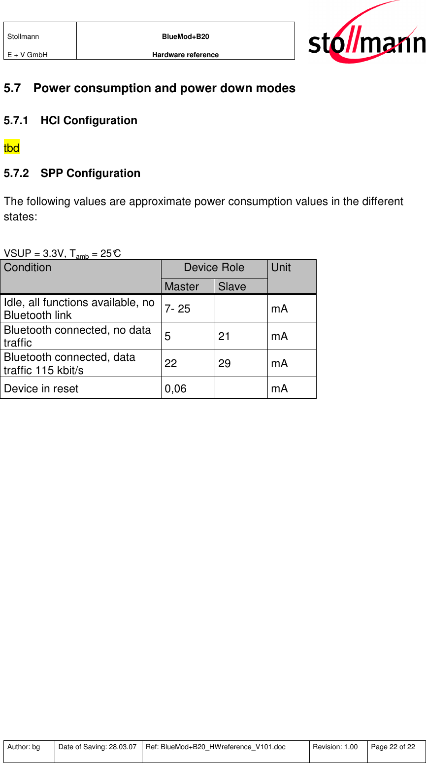 Stollmann  E + V GmbH BlueMod+B20 Hardware reference  Author: bg  Date of Saving: 28.03.07  Ref: BlueMod+B20_HWreference_V101.doc  Revision: 1.00  Page 22 of 22   5.7  Power consumption and power down modes 5.7.1  HCI Configuration tbd 5.7.2  SPP Configuration The following values are approximate power consumption values in the different states:  VSUP = 3.3V, Tamb = 25°C Device Role Condition Master  Slave Unit Idle, all functions available, no Bluetooth link  7- 25    mA Bluetooth connected, no data traffic  5  21  mA Bluetooth connected, data traffic 115 kbit/s  22  29  mA Device in reset  0,06    mA   