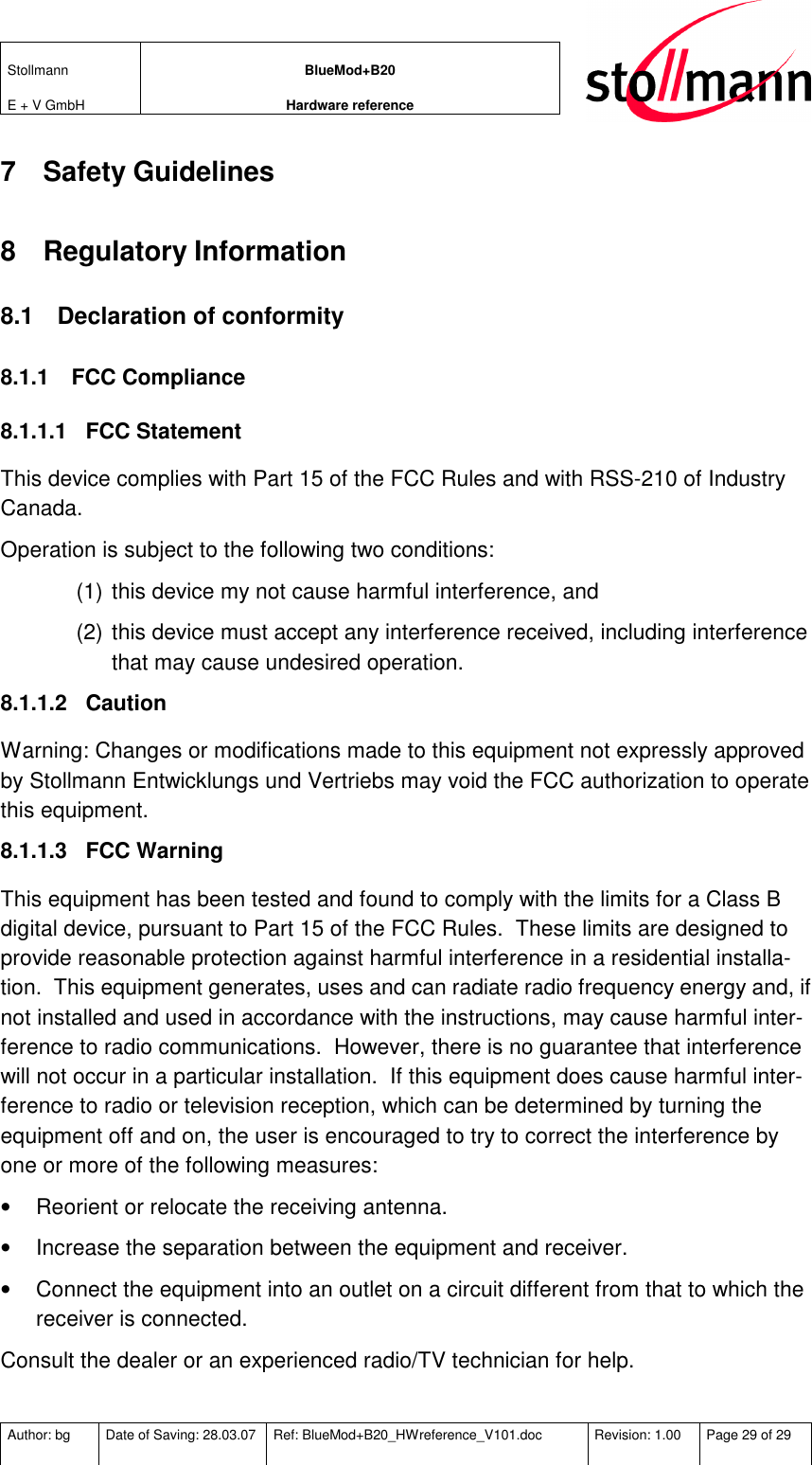 Stollmann  E + V GmbH BlueMod+B20 Hardware reference  Author: bg  Date of Saving: 28.03.07  Ref: BlueMod+B20_HWreference_V101.doc  Revision: 1.00  Page 29 of 29   7  Safety Guidelines 8  Regulatory Information 8.1  Declaration of conformity 8.1.1  FCC Compliance 8.1.1.1  FCC Statement This device complies with Part 15 of the FCC Rules and with RSS-210 of Industry Canada. Operation is subject to the following two conditions: (1) this device my not cause harmful interference, and  (2) this device must accept any interference received, including interference that may cause undesired operation. 8.1.1.2  Caution Warning: Changes or modifications made to this equipment not expressly approved by Stollmann Entwicklungs und Vertriebs may void the FCC authorization to operate this equipment. 8.1.1.3  FCC Warning This equipment has been tested and found to comply with the limits for a Class B digital device, pursuant to Part 15 of the FCC Rules.  These limits are designed to provide reasonable protection against harmful interference in a residential installa-tion.  This equipment generates, uses and can radiate radio frequency energy and, if not installed and used in accordance with the instructions, may cause harmful inter-ference to radio communications.  However, there is no guarantee that interference will not occur in a particular installation.  If this equipment does cause harmful inter-ference to radio or television reception, which can be determined by turning the equipment off and on, the user is encouraged to try to correct the interference by one or more of the following measures: •  Reorient or relocate the receiving antenna. •  Increase the separation between the equipment and receiver. •  Connect the equipment into an outlet on a circuit different from that to which the receiver is connected. Consult the dealer or an experienced radio/TV technician for help.  