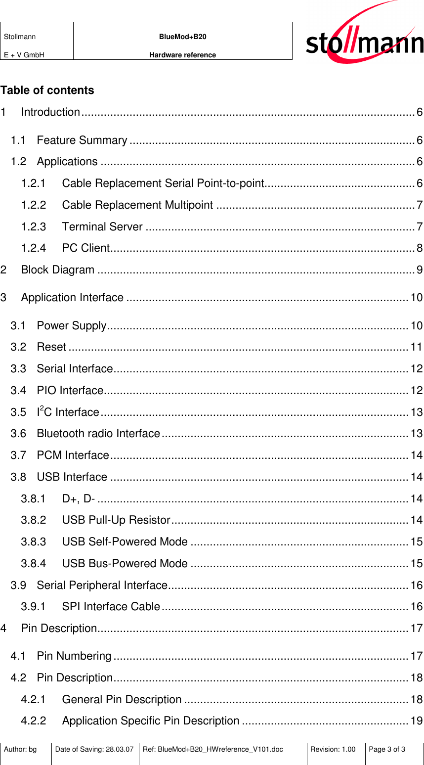 Stollmann  E + V GmbH BlueMod+B20 Hardware reference  Author: bg  Date of Saving: 28.03.07  Ref: BlueMod+B20_HWreference_V101.doc  Revision: 1.00  Page 3 of 3   Table of contents 1 Introduction........................................................................................................6 1.1 Feature Summary .........................................................................................6 1.2 Applications ..................................................................................................6 1.2.1 Cable Replacement Serial Point-to-point...............................................6 1.2.2 Cable Replacement Multipoint ..............................................................7 1.2.3 Terminal Server ....................................................................................7 1.2.4 PC Client...............................................................................................8 2 Block Diagram ...................................................................................................9 3 Application Interface ........................................................................................10 3.1 Power Supply..............................................................................................10 3.2 Reset ..........................................................................................................11 3.3 Serial Interface............................................................................................12 3.4 PIO Interface...............................................................................................12 3.5 I2C Interface................................................................................................13 3.6 Bluetooth radio Interface.............................................................................13 3.7 PCM Interface.............................................................................................14 3.8 USB Interface .............................................................................................14 3.8.1 D+, D- .................................................................................................14 3.8.2 USB Pull-Up Resistor..........................................................................14 3.8.3 USB Self-Powered Mode ....................................................................15 3.8.4 USB Bus-Powered Mode ....................................................................15 3.9 Serial Peripheral Interface...........................................................................16 3.9.1 SPI Interface Cable.............................................................................16 4 Pin Description.................................................................................................17 4.1 Pin Numbering............................................................................................17 4.2 Pin Description............................................................................................18 4.2.1 General Pin Description ......................................................................18 4.2.2 Application Specific Pin Description ....................................................19 