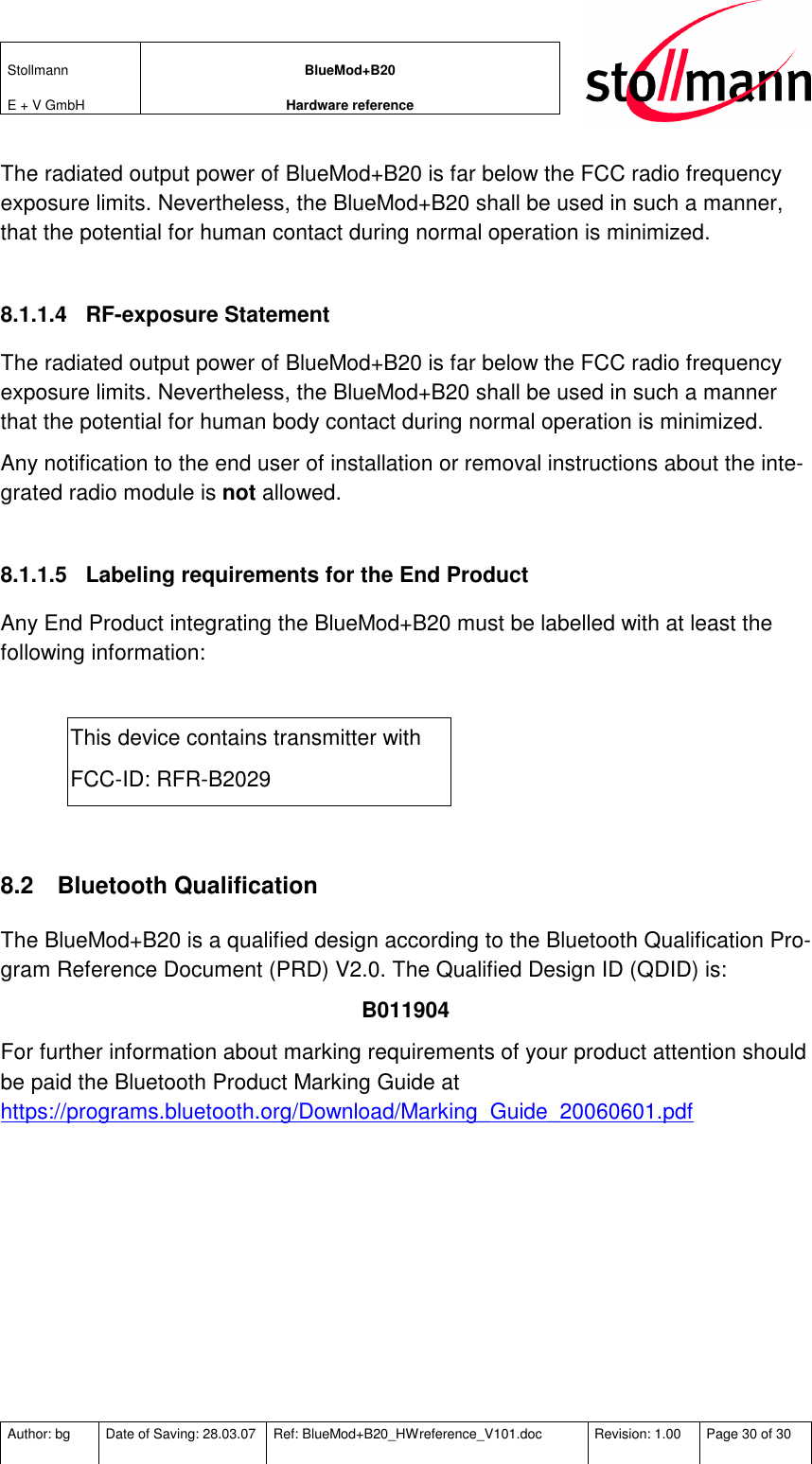 Stollmann  E + V GmbH BlueMod+B20 Hardware reference  Author: bg  Date of Saving: 28.03.07  Ref: BlueMod+B20_HWreference_V101.doc  Revision: 1.00  Page 30 of 30   The radiated output power of BlueMod+B20 is far below the FCC radio frequency exposure limits. Nevertheless, the BlueMod+B20 shall be used in such a manner, that the potential for human contact during normal operation is minimized.  8.1.1.4  RF-exposure Statement The radiated output power of BlueMod+B20 is far below the FCC radio frequency exposure limits. Nevertheless, the BlueMod+B20 shall be used in such a manner that the potential for human body contact during normal operation is minimized. Any notification to the end user of installation or removal instructions about the inte-grated radio module is not allowed.  8.1.1.5  Labeling requirements for the End Product Any End Product integrating the BlueMod+B20 must be labelled with at least the following information:  This device contains transmitter with  FCC-ID: RFR-B2029  8.2  Bluetooth Qualification The BlueMod+B20 is a qualified design according to the Bluetooth Qualification Pro-gram Reference Document (PRD) V2.0. The Qualified Design ID (QDID) is: B011904 For further information about marking requirements of your product attention should be paid the Bluetooth Product Marking Guide at https://programs.bluetooth.org/Download/Marking_Guide_20060601.pdf  