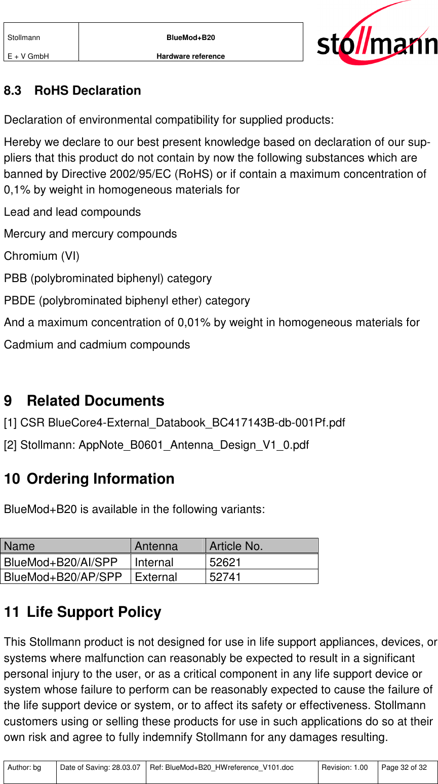 Stollmann  E + V GmbH BlueMod+B20 Hardware reference  Author: bg  Date of Saving: 28.03.07  Ref: BlueMod+B20_HWreference_V101.doc  Revision: 1.00  Page 32 of 32   8.3  RoHS Declaration Declaration of environmental compatibility for supplied products: Hereby we declare to our best present knowledge based on declaration of our sup-pliers that this product do not contain by now the following substances which are banned by Directive 2002/95/EC (RoHS) or if contain a maximum concentration of 0,1% by weight in homogeneous materials for Lead and lead compounds Mercury and mercury compounds Chromium (VI) PBB (polybrominated biphenyl) category PBDE (polybrominated biphenyl ether) category And a maximum concentration of 0,01% by weight in homogeneous materials for Cadmium and cadmium compounds  9  Related Documents [1] CSR BlueCore4-External_Databook_BC417143B-db-001Pf.pdf [2] Stollmann: AppNote_B0601_Antenna_Design_V1_0.pdf 10 Ordering Information BlueMod+B20 is available in the following variants:  Name  Antenna  Article No. BlueMod+B20/AI/SPP  Internal  52621 BlueMod+B20/AP/SPP  External  52741 11 Life Support Policy This Stollmann product is not designed for use in life support appliances, devices, or systems where malfunction can reasonably be expected to result in a significant personal injury to the user, or as a critical component in any life support device or system whose failure to perform can be reasonably expected to cause the failure of the life support device or system, or to affect its safety or effectiveness. Stollmann customers using or selling these products for use in such applications do so at their own risk and agree to fully indemnify Stollmann for any damages resulting. 