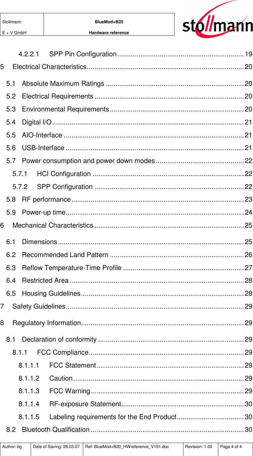 Stollmann  E + V GmbH BlueMod+B20 Hardware reference  Author: bg  Date of Saving: 28.03.07  Ref: BlueMod+B20_HWreference_V101.doc  Revision: 1.00  Page 4 of 4   4.2.2.1 SPP Pin Configuration..................................................................19 5 Electrical Characteristics..................................................................................20 5.1 Absolute Maximum Ratings ........................................................................20 5.2 Electrical Requirements ..............................................................................20 5.3 Environmental Requirements......................................................................20 5.4 Digital I/O....................................................................................................21 5.5 AIO-Interface ..............................................................................................21 5.6 USB-Interface .............................................................................................21 5.7 Power consumption and power down modes..............................................22 5.7.1 HCI Configuration ...............................................................................22 5.7.2 SPP Configuration ..............................................................................22 5.8 RF performance..........................................................................................23 5.9 Power-up time.............................................................................................24 6 Mechanical Characteristics ..............................................................................25 6.1 Dimensions.................................................................................................25 6.2 Recommended Land Pattern ......................................................................26 6.3 Reflow Temperature-Time Profile ...............................................................27 6.4 Restricted Area...........................................................................................28 6.5 Housing Guidelines.....................................................................................28 7 Safety Guidelines.............................................................................................29 8 Regulatory Information.....................................................................................29 8.1 Declaration of conformity ............................................................................29 8.1.1 FCC Compliance.................................................................................29 8.1.1.1 FCC Statement.............................................................................29 8.1.1.2 Caution.........................................................................................29 8.1.1.3 FCC Warning................................................................................29 8.1.1.4 RF-exposure Statement................................................................30 8.1.1.5 Labeling requirements for the End Product................................... 30 8.2 Bluetooth Qualification................................................................................30 