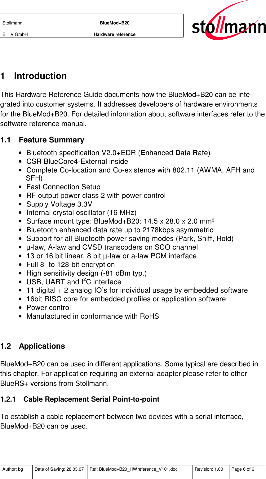 Stollmann  E + V GmbH BlueMod+B20 Hardware reference  Author: bg  Date of Saving: 28.03.07  Ref: BlueMod+B20_HWreference_V101.doc  Revision: 1.00  Page 6 of 6    1  Introduction This Hardware Reference Guide documents how the BlueMod+B20 can be inte-grated into customer systems. It addresses developers of hardware environments for the BlueMod+B20. For detailed information about software interfaces refer to the software reference manual. 1.1  Feature Summary •  Bluetooth specification V2.0+EDR (Enhanced Data Rate) •  CSR BlueCore4-External inside •  Complete Co-location and Co-existence with 802.11 (AWMA, AFH and SFH) •  Fast Connection Setup •  RF output power class 2 with power control •  Supply Voltage 3.3V •  Internal crystal oscillator (16 MHz) •  Surface mount type: BlueMod+B20: 14.5 x 28.0 x 2.0 mm³ •  Bluetooth enhanced data rate up to 2178kbps asymmetric •  Support for all Bluetooth power saving modes (Park, Sniff, Hold) •  µ-law, A-law and CVSD transcoders on SCO channel •  13 or 16 bit linear, 8 bit µ-law or a-law PCM interface •  Full 8- to 128-bit encryption •  High sensitivity design (-81 dBm typ.) •  USB, UART and I2C interface •  11 digital + 2 analog IO’s for individual usage by embedded software •  16bit RISC core for embedded profiles or application software •  Power control •  Manufactured in conformance with RoHS  1.2  Applications BlueMod+B20 can be used in different applications. Some typical are described in this chapter. For application requiring an external adapter please refer to other BlueRS+ versions from Stollmann. 1.2.1  Cable Replacement Serial Point-to-point To establish a cable replacement between two devices with a serial interface, BlueMod+B20 can be used. 