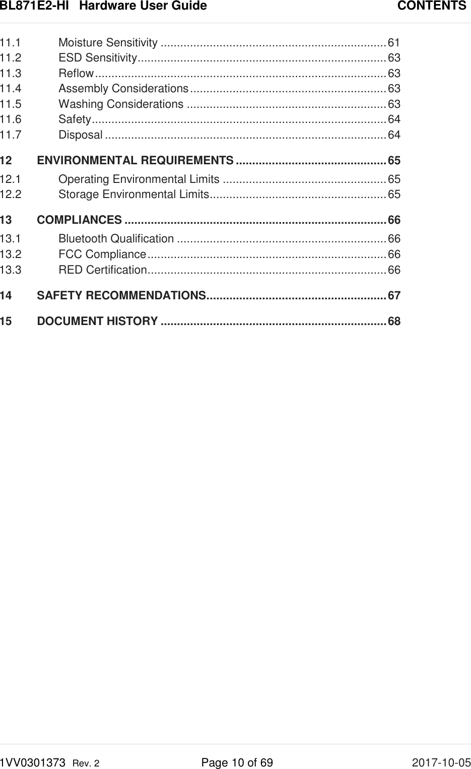 BL871E2-HI   Hardware User Guide       CONTENTS 1VV0301373  Rev. 2 Page 10 of 69 2017-10-05  11.1 Moisture Sensitivity ..................................................................... 61 11.2 ESD Sensitivity ............................................................................ 63 11.3 Reflow ......................................................................................... 63 11.4 Assembly Considerations ............................................................ 63 11.5 Washing Considerations ............................................................. 63 11.6 Safety .......................................................................................... 64 11.7 Disposal ...................................................................................... 64 12 ENVIRONMENTAL REQUIREMENTS .............................................. 65 12.1 Operating Environmental Limits .................................................. 65 12.2 Storage Environmental Limits ...................................................... 65 13 COMPLIANCES ................................................................................ 66 13.1 Bluetooth Qualification ................................................................ 66 13.2 FCC Compliance ......................................................................... 66 13.3 RED Certification ......................................................................... 66 14 SAFETY RECOMMENDATIONS ....................................................... 67 15 DOCUMENT HISTORY ..................................................................... 68  