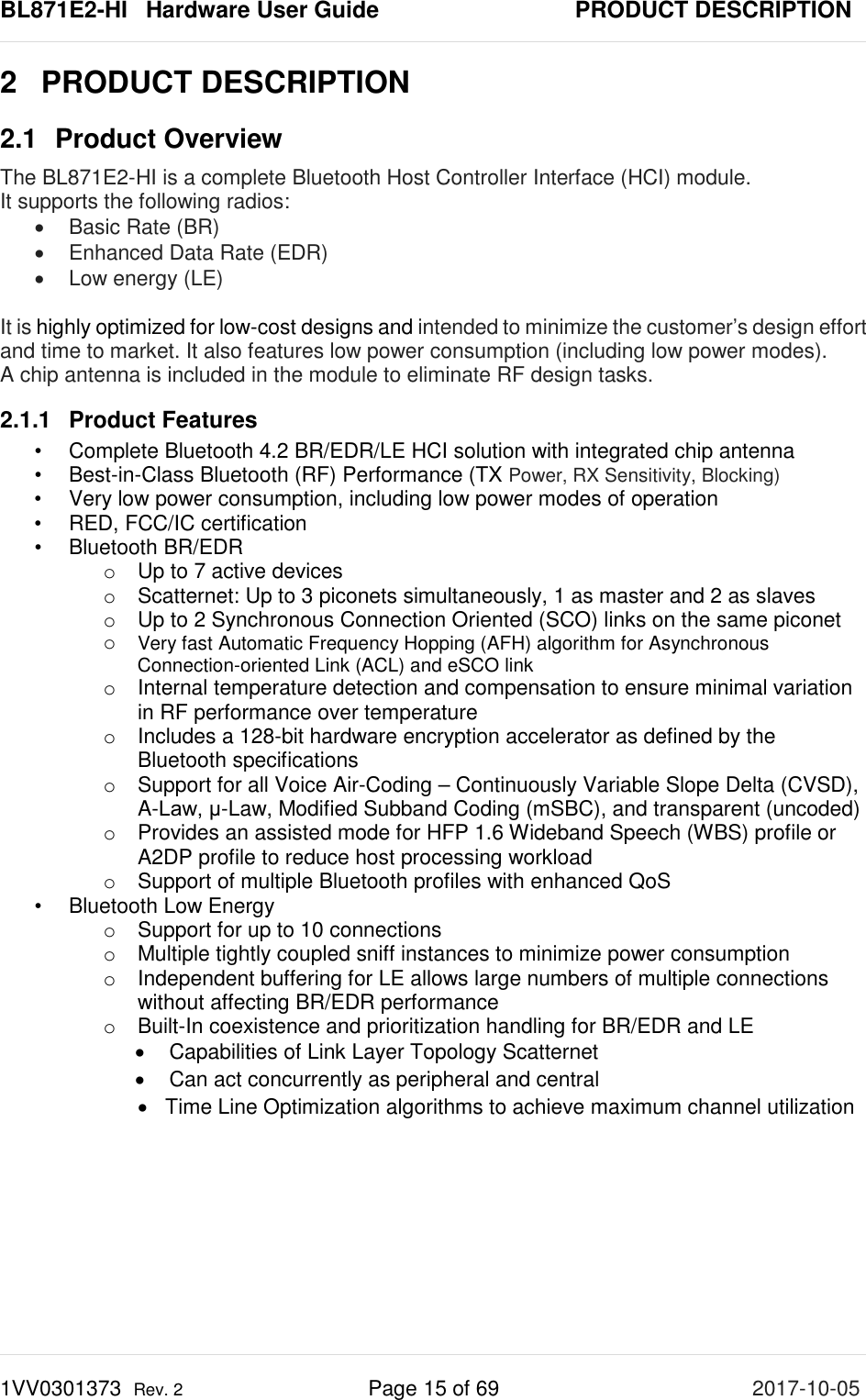 BL871E2-HI   Hardware User Guide       PRODUCT DESCRIPTION 1VV0301373  Rev. 2 Page 15 of 69 2017-10-05  2  PRODUCT DESCRIPTION 2.1 Product Overview The BL871E2-HI is a complete Bluetooth Host Controller Interface (HCI) module.  It supports the following radios: • Basic Rate (BR) • Enhanced Data Rate (EDR) • Low energy (LE)  It is highly optimized for low-cost designs and intended to minimize the customer’s design effort and time to market. It also features low power consumption (including low power modes). A chip antenna is included in the module to eliminate RF design tasks. 2.1.1 Product Features •  Complete Bluetooth 4.2 BR/EDR/LE HCI solution with integrated chip antenna •  Best-in-Class Bluetooth (RF) Performance (TX Power, RX Sensitivity, Blocking) •  Very low power consumption, including low power modes of operation •  RED, FCC/IC certification •  Bluetooth BR/EDR o Up to 7 active devices o Scatternet: Up to 3 piconets simultaneously, 1 as master and 2 as slaves o Up to 2 Synchronous Connection Oriented (SCO) links on the same piconet o Very fast Automatic Frequency Hopping (AFH) algorithm for Asynchronous Connection-oriented Link (ACL) and eSCO link o Internal temperature detection and compensation to ensure minimal variation in RF performance over temperature o Includes a 128-bit hardware encryption accelerator as defined by the Bluetooth specifications o Support for all Voice Air-Coding – Continuously Variable Slope Delta (CVSD), A-Law, μ-Law, Modified Subband Coding (mSBC), and transparent (uncoded) o Provides an assisted mode for HFP 1.6 Wideband Speech (WBS) profile or A2DP profile to reduce host processing workload  o Support of multiple Bluetooth profiles with enhanced QoS •  Bluetooth Low Energy  o Support for up to 10 connections o Multiple tightly coupled sniff instances to minimize power consumption o Independent buffering for LE allows large numbers of multiple connections without affecting BR/EDR performance o Built-In coexistence and prioritization handling for BR/EDR and LE • Capabilities of Link Layer Topology Scatternet  • Can act concurrently as peripheral and central • Time Line Optimization algorithms to achieve maximum channel utilization   