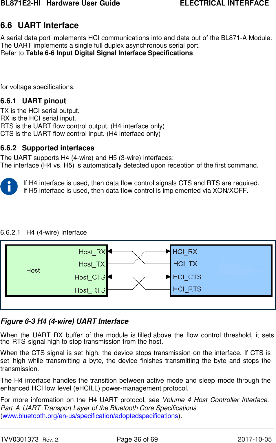 BL871E2-HI   Hardware User Guide       ELECTRICAL INTERFACE 1VV0301373  Rev. 2 Page 36 of 69 2017-10-05  6.6 UART Interface  A serial data port implements HCI communications into and data out of the BL871-A Module. The UART implements a single full duplex asynchronous serial port.  Refer to Table 6-6 Input Digital Signal Interface Specifications   for voltage specifications. 6.6.1 UART pinout TX is the HCI serial output.  RX is the HCI serial input.  RTS is the UART flow control output. (H4 interface only) CTS is the UART flow control input. (H4 interface only) 6.6.2 Supported interfaces The UART supports H4 (4-wire) and H5 (3-wire) interfaces: The interface (H4 vs. H5) is automatically detected upon reception of the first command.   If H4 interface is used, then data flow control signals CTS and RTS are required.  If H5 interface is used, then data flow control is implemented via XON/XOFF.     6.6.2.1 H4 (4-wire) Interface  Figure 6-3 H4 (4-wire) UART Interface When the UART RX buffer of the module is filled above the flow control threshold, it sets the RTS signal high to stop transmission from the host. When the CTS signal is set high, the device stops transmission on the interface. If CTS is set high while transmitting a byte, the device finishes transmitting the byte and stops the transmission. The H4 interface handles the transition between active mode and sleep mode through the enhanced HCI low level (eHCILL) power-management protocol. For more information on the H4 UART protocol, see Volume 4 Host Controller Interface, Part A UART Transport Layer of the Bluetooth Core Specifications (www.bluetooth.org/en-us/specification/adoptedspecifications). 