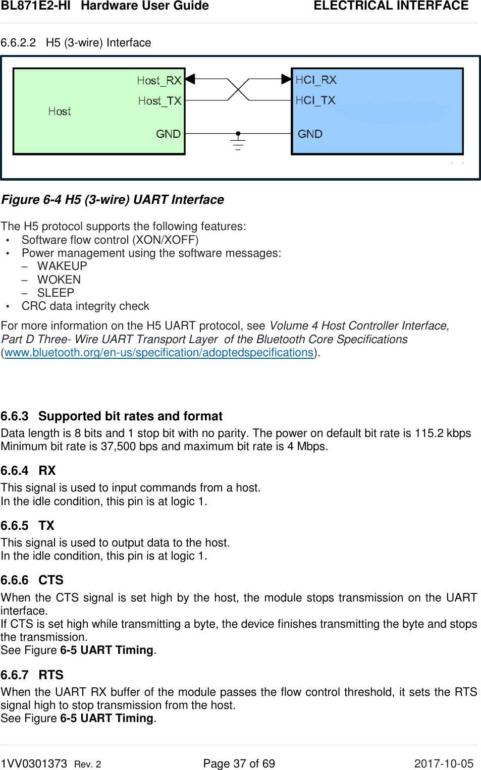 BL871E2-HI   Hardware User Guide       ELECTRICAL INTERFACE 1VV0301373  Rev. 2 Page 37 of 69 2017-10-05  6.6.2.2 H5 (3-wire) Interface   Figure 6-4 H5 (3-wire) UART Interface The H5 protocol supports the following features: •  Software flow control (XON/XOFF) •  Power management using the software messages: –  WAKEUP –  WOKEN –  SLEEP •  CRC data integrity check For more information on the H5 UART protocol, see Volume 4 Host Controller Interface,  Part D Three- Wire UART Transport Layer  of the Bluetooth Core Specifications (www.bluetooth.org/en-us/specification/adoptedspecifications).   6.6.3 Supported bit rates and format Data length is 8 bits and 1 stop bit with no parity. The power on default bit rate is 115.2 kbps Minimum bit rate is 37,500 bps and maximum bit rate is 4 Mbps. 6.6.4  RX This signal is used to input commands from a host. In the idle condition, this pin is at logic 1. 6.6.5 TX This signal is used to output data to the host. In the idle condition, this pin is at logic 1. 6.6.6 CTS When the CTS signal is set high by the host, the module stops transmission on the UART interface.  If CTS is set high while transmitting a byte, the device finishes transmitting the byte and stops the transmission. See Figure 6-5 UART Timing. 6.6.7 RTS When the UART RX buffer of the module passes the flow control threshold, it sets the RTS signal high to stop transmission from the host. See Figure 6-5 UART Timing. 