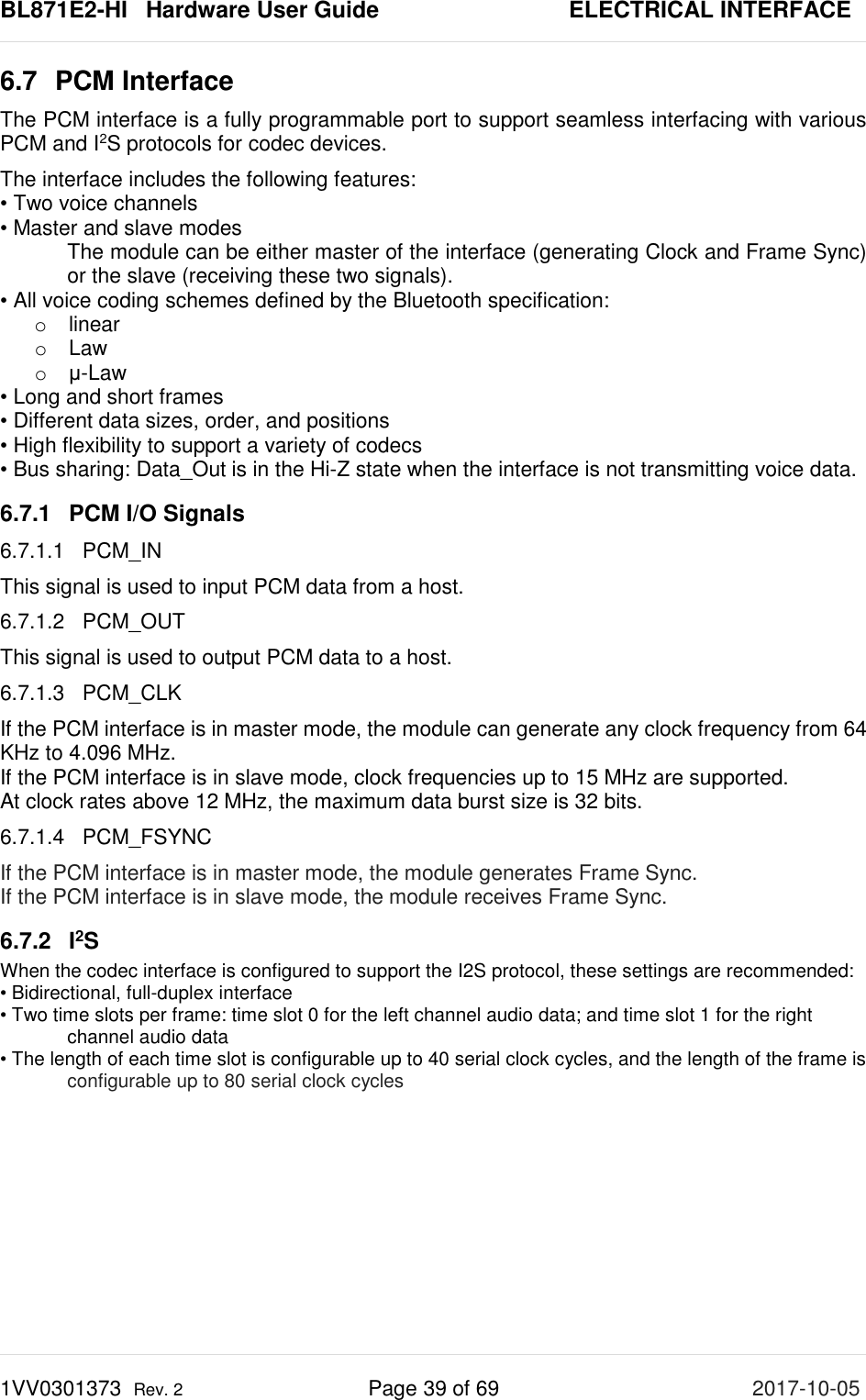 BL871E2-HI   Hardware User Guide       ELECTRICAL INTERFACE 1VV0301373  Rev. 2 Page 39 of 69 2017-10-05  6.7 PCM Interface  The PCM interface is a fully programmable port to support seamless interfacing with various PCM and I2S protocols for codec devices. The interface includes the following features: • Two voice channels • Master and slave modes The module can be either master of the interface (generating Clock and Frame Sync) or the slave (receiving these two signals). • All voice coding schemes defined by the Bluetooth specification:  o linear o Law o μ-Law • Long and short frames • Different data sizes, order, and positions • High flexibility to support a variety of codecs • Bus sharing: Data_Out is in the Hi-Z state when the interface is not transmitting voice data.  6.7.1 PCM I/O Signals 6.7.1.1 PCM_IN This signal is used to input PCM data from a host. 6.7.1.2 PCM_OUT This signal is used to output PCM data to a host. 6.7.1.3 PCM_CLK If the PCM interface is in master mode, the module can generate any clock frequency from 64 KHz to 4.096 MHz. If the PCM interface is in slave mode, clock frequencies up to 15 MHz are supported.  At clock rates above 12 MHz, the maximum data burst size is 32 bits. 6.7.1.4 PCM_FSYNC If the PCM interface is in master mode, the module generates Frame Sync. If the PCM interface is in slave mode, the module receives Frame Sync. 6.7.2  I2S  When the codec interface is configured to support the I2S protocol, these settings are recommended: • Bidirectional, full-duplex interface • Two time slots per frame: time slot 0 for the left channel audio data; and time slot 1 for the right channel audio data • The length of each time slot is configurable up to 40 serial clock cycles, and the length of the frame is  configurable up to 80 serial clock cycles     