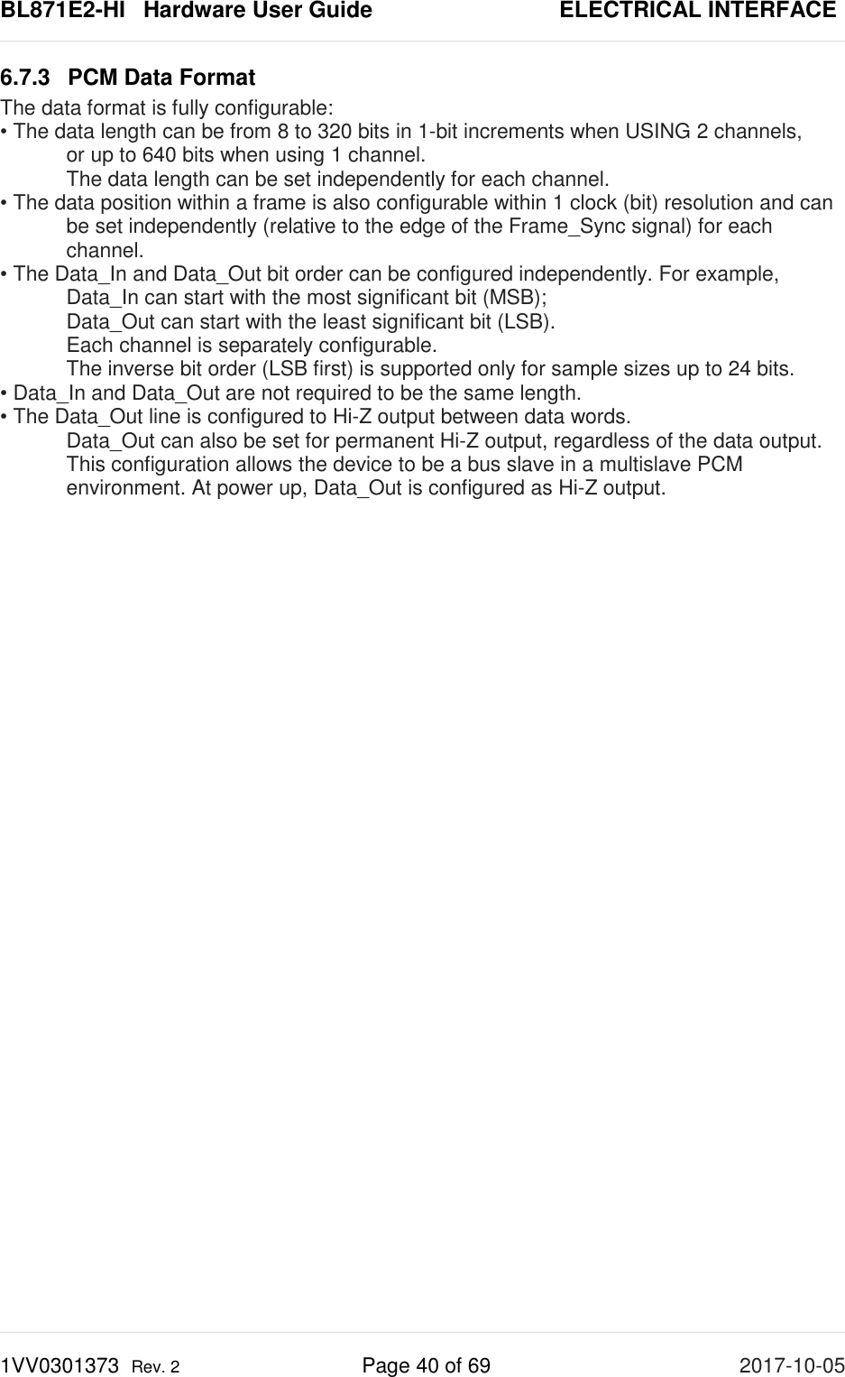 BL871E2-HI   Hardware User Guide       ELECTRICAL INTERFACE 1VV0301373  Rev. 2 Page 40 of 69 2017-10-05  6.7.3 PCM Data Format The data format is fully configurable: • The data length can be from 8 to 320 bits in 1-bit increments when USING 2 channels,   or up to 640 bits when using 1 channel.  The data length can be set independently for each channel. • The data position within a frame is also configurable within 1 clock (bit) resolution and can   be set independently (relative to the edge of the Frame_Sync signal) for each   channel. • The Data_In and Data_Out bit order can be configured independently. For example,  Data_In can start with the most significant bit (MSB);   Data_Out can start with the least significant bit (LSB).   Each channel is separately configurable.   The inverse bit order (LSB first) is supported only for sample sizes up to 24 bits. • Data_In and Data_Out are not required to be the same length. • The Data_Out line is configured to Hi-Z output between data words.  Data_Out can also be set for permanent Hi-Z output, regardless of the data output. This configuration allows the device to be a bus slave in a multislave PCM environment. At power up, Data_Out is configured as Hi-Z output.   