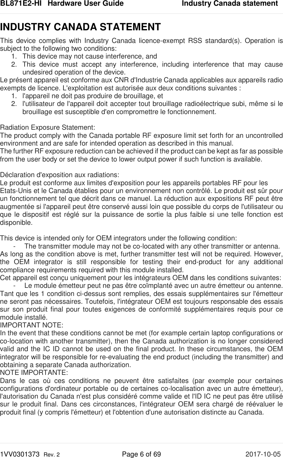 BL871E2-HI   Hardware User Guide       Industry Canada statement 1VV0301373  Rev. 2 Page 6 of 69 2017-10-05  INDUSTRY CANADA STATEMENT  This device complies with Industry Canada licence-exempt RSS standard(s). Operation is subject to the following two conditions:    1.  This device may not cause interference, and    2.  This device must accept any interference, including interference that may cause undesired operation of the device.  Le présent appareil est conforme aux CNR d&apos;Industrie Canada applicables aux appareils radio exempts de licence. L&apos;exploitation est autorisée aux deux conditions suivantes :    1. l&apos;appareil ne doit pas produire de brouillage, et   2. l&apos;utilisateur de l&apos;appareil doit accepter tout brouillage radioélectrique subi, même si le brouillage est susceptible d&apos;en compromettre le fonctionnement.    Radiation Exposure Statement:  The product comply with the Canada portable RF exposure limit set forth for an uncontrolled environment and are safe for intended operation as described in this manual.  The further RF exposure reduction can be achieved if the product can be kept as far as possible from the user body or set the device to lower output power if such function is available.    Déclaration d&apos;exposition aux radiations:  Le produit est conforme aux limites d&apos;exposition pour les appareils portables RF pour les  Etats-Unis et le Canada établies pour un environnement non contrôlé. Le produit est sûr pour un fonctionnement tel que décrit dans ce manuel. La réduction aux expositions RF peut être augmentée si l&apos;appareil peut être conservé aussi loin que possible du corps de l&apos;utilisateur ou que le dispositif est réglé sur la puissance de sortie la plus faible si une telle fonction est disponible.   This device is intended only for OEM integrators under the following condition:    -  The transmitter module may not be co-located with any other transmitter or antenna.  As long as the condition above is met, further transmitter test will not be required. However, the OEM integrator is still responsible for testing their end-product for any additional compliance requirements required with this module installed.  Cet appareil est conçu uniquement pour les intégrateurs OEM dans les conditions suivantes:  -  Le module émetteur peut ne pas être coïmplanté avec un autre émetteur ou antenne.  Tant que les 1 condition ci-dessus sont remplies, des essais supplémentaires sur l&apos;émetteur ne seront pas nécessaires. Toutefois, l&apos;intégrateur OEM est toujours responsable des essais sur son produit final pour toutes exigences de conformité supplémentaires requis pour ce module installé.  IMPORTANT NOTE:  In the event that these conditions cannot be met (for example certain laptop configurations or co-location with another transmitter), then the Canada authorization is no longer considered valid and the IC ID cannot be used on the final product. In these circumstances, the OEM integrator will be responsible for re-evaluating the end product (including the transmitter) and obtaining a separate Canada authorization.  NOTE IMPORTANTE:  Dans le cas où ces conditions ne peuvent être satisfaites (par exemple pour certaines configurations d&apos;ordinateur portable ou de certaines co-localisation avec un autre émetteur), l&apos;autorisation du Canada n&apos;est plus considéré comme valide et l&apos;ID IC ne peut pas être utilisé sur le produit final. Dans ces circonstances, l&apos;intégrateur OEM sera chargé de réévaluer le produit final (y compris l&apos;émetteur) et l&apos;obtention d&apos;une autorisation distincte au Canada.     