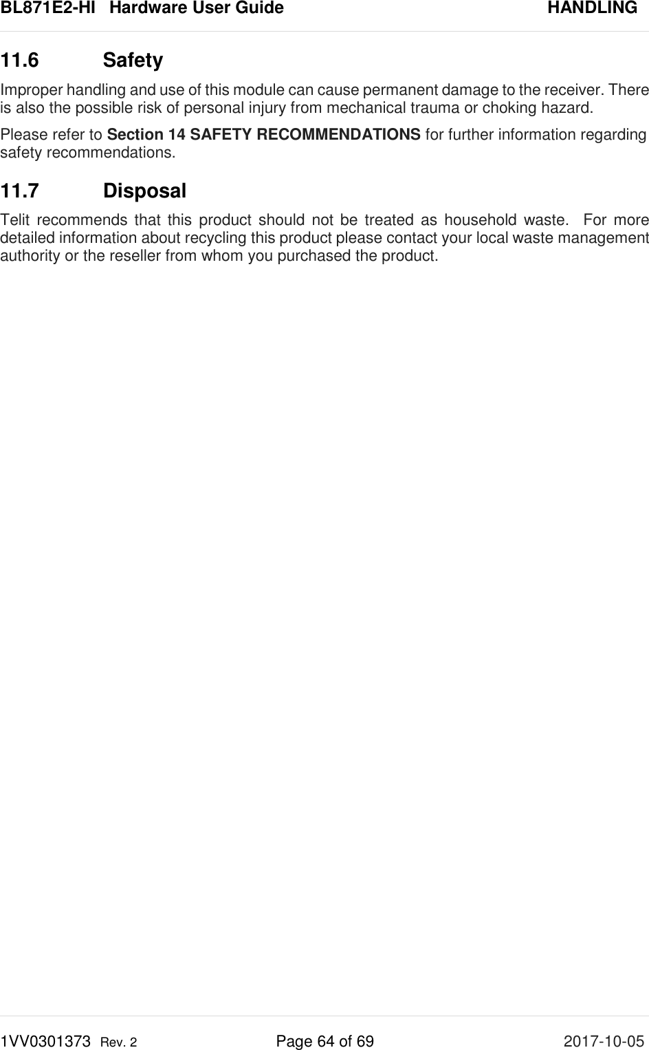 BL871E2-HI   Hardware User Guide       HANDLING 1VV0301373  Rev. 2 Page 64 of 69 2017-10-05  11.6 Safety Improper handling and use of this module can cause permanent damage to the receiver. There is also the possible risk of personal injury from mechanical trauma or choking hazard. Please refer to Section 14 SAFETY RECOMMENDATIONS for further information regarding safety recommendations. 11.7 Disposal Telit recommends that this product should not be treated as household waste.  For more detailed information about recycling this product please contact your local waste management authority or the reseller from whom you purchased the product.  