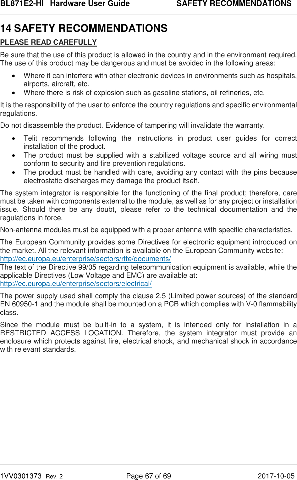 BL871E2-HI   Hardware User Guide       SAFETY RECOMMENDATIONS 1VV0301373  Rev. 2 Page 67 of 69 2017-10-05  14 SAFETY RECOMMENDATIONS PLEASE READ CAREFULLY Be sure that the use of this product is allowed in the country and in the environment required. The use of this product may be dangerous and must be avoided in the following areas: • Where it can interfere with other electronic devices in environments such as hospitals, airports, aircraft, etc. • Where there is risk of explosion such as gasoline stations, oil refineries, etc.  It is the responsibility of the user to enforce the country regulations and specific environmental regulations. Do not disassemble the product. Evidence of tampering will invalidate the warranty.  • Telit recommends following the instructions in product user guides for correct installation of the product.  • The product must be supplied with a stabilized voltage source and all wiring must conform to security and fire prevention regulations.  • The product must be handled with care, avoiding any contact with the pins because electrostatic discharges may damage the product itself.  The system integrator is responsible for the functioning of the final product; therefore, care must be taken with components external to the module, as well as for any project or installation issue. Should there be any doubt, please refer to the technical documentation and the regulations in force.  Non-antenna modules must be equipped with a proper antenna with specific characteristics.  The European Community provides some Directives for electronic equipment introduced on the market. All the relevant information is available on the European Community website: http://ec.europa.eu/enterprise/sectors/rtte/documents/ The text of the Directive 99/05 regarding telecommunication equipment is available, while the applicable Directives (Low Voltage and EMC) are available at: http://ec.europa.eu/enterprise/sectors/electrical/  The power supply used shall comply the clause 2.5 (Limited power sources) of the standard EN 60950-1 and the module shall be mounted on a PCB which complies with V-0 flammability class. Since the module must be built-in to a system, it is intended only for installation in a RESTRICTED ACCESS LOCATION. Therefore, the system integrator must provide an enclosure which protects against fire, electrical shock, and mechanical shock in accordance with relevant standards. 