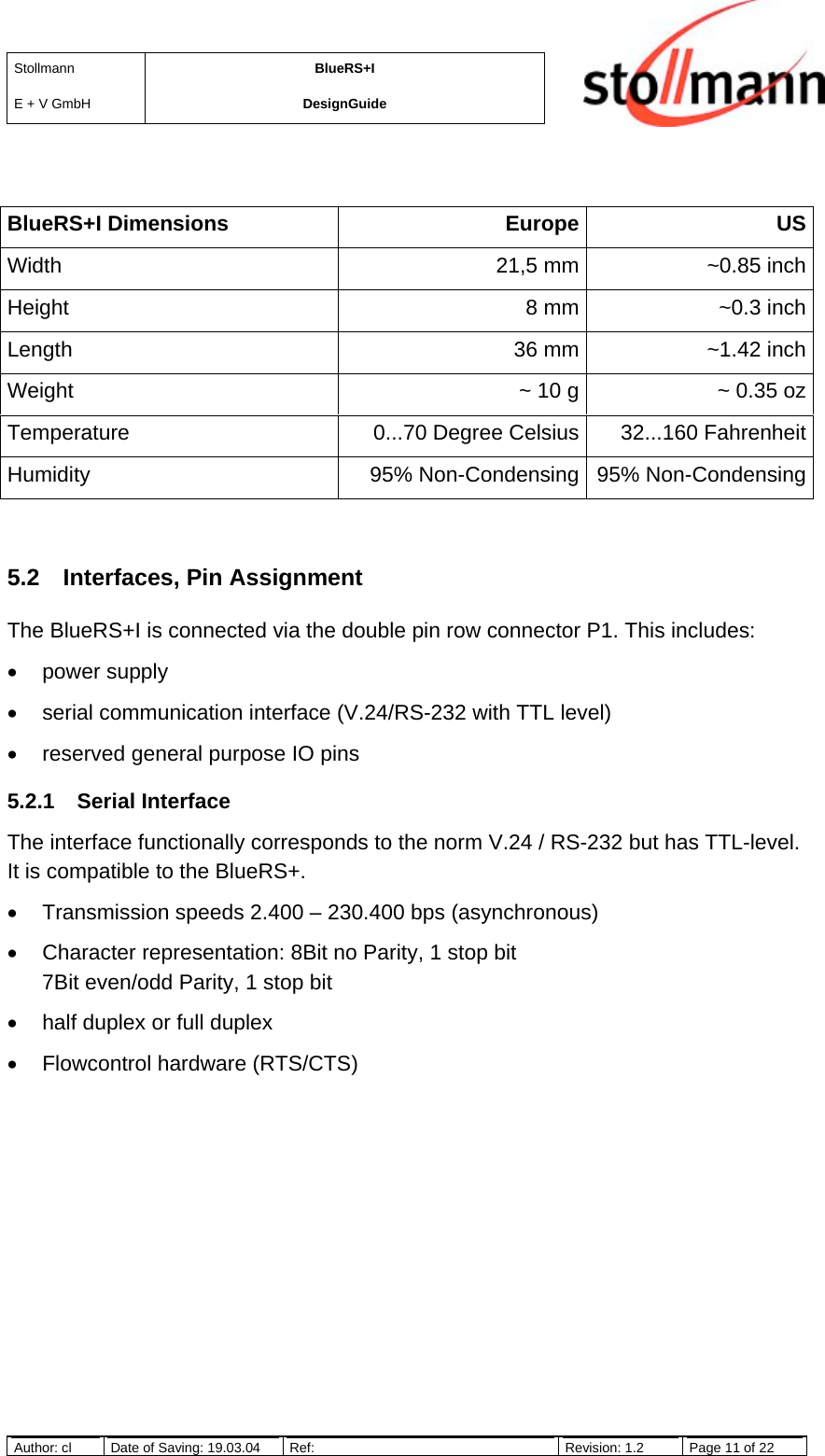 StollmannE + V GmbHBlueRS+IDesignGuideAuthor: cl Date of Saving: 19.03.04 Ref: Revision: 1.2 Page 11 of 22BlueRS+I Dimensions Europe USWidth 21,5 mm ~0.85 inchHeight 8 mm ~0.3 inchLength 36 mm ~1.42 inchWeight ~ 10 g ~ 0.35 ozTemperature 0...70 Degree Celsius 32...160 FahrenheitHumidity 95% Non-Condensing 95% Non-Condensing5.2  Interfaces, Pin AssignmentThe BlueRS+I is connected via the double pin row connector P1. This includes:• power supply•  serial communication interface (V.24/RS-232 with TTL level)•  reserved general purpose IO pins5.2.1 Serial InterfaceThe interface functionally corresponds to the norm V.24 / RS-232 but has TTL-level.It is compatible to the BlueRS+.•  Transmission speeds 2.400 – 230.400 bps (asynchronous)•  Character representation: 8Bit no Parity, 1 stop bit7Bit even/odd Parity, 1 stop bit•  half duplex or full duplex•  Flowcontrol hardware (RTS/CTS)