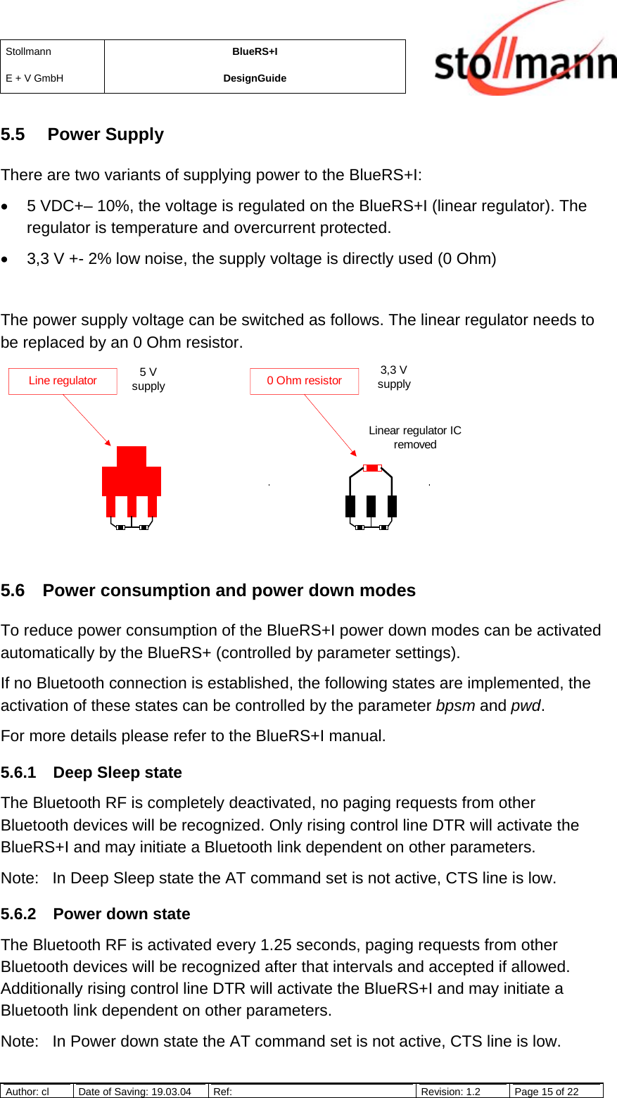 StollmannE + V GmbHBlueRS+IDesignGuideAuthor: cl Date of Saving: 19.03.04 Ref: Revision: 1.2 Page 15 of 225.5   Power SupplyThere are two variants of supplying power to the BlueRS+I:•  5 VDC+– 10%, the voltage is regulated on the BlueRS+I (linear regulator). Theregulator is temperature and overcurrent protected.•  3,3 V +- 2% low noise, the supply voltage is directly used (0 Ohm)The power supply voltage can be switched as follows. The linear regulator needs tobe replaced by an 0 Ohm resistor.5.6  Power consumption and power down modesTo reduce power consumption of the BlueRS+I power down modes can be activatedautomatically by the BlueRS+ (controlled by parameter settings).If no Bluetooth connection is established, the following states are implemented, theactivation of these states can be controlled by the parameter bpsm and pwd.For more details please refer to the BlueRS+I manual.5.6.1  Deep Sleep stateThe Bluetooth RF is completely deactivated, no paging requests from otherBluetooth devices will be recognized. Only rising control line DTR will activate theBlueRS+I and may initiate a Bluetooth link dependent on other parameters.Note: In Deep Sleep state the AT command set is not active, CTS line is low.5.6.2  Power down stateThe Bluetooth RF is activated every 1.25 seconds, paging requests from otherBluetooth devices will be recognized after that intervals and accepted if allowed.Additionally rising control line DTR will activate the BlueRS+I and may initiate aBluetooth link dependent on other parameters.Note: In Power down state the AT command set is not active, CTS line is low.Line regulator 0 Ohm resistor5 Vsupply3,3 VsupplyLinear regulator ICremoved