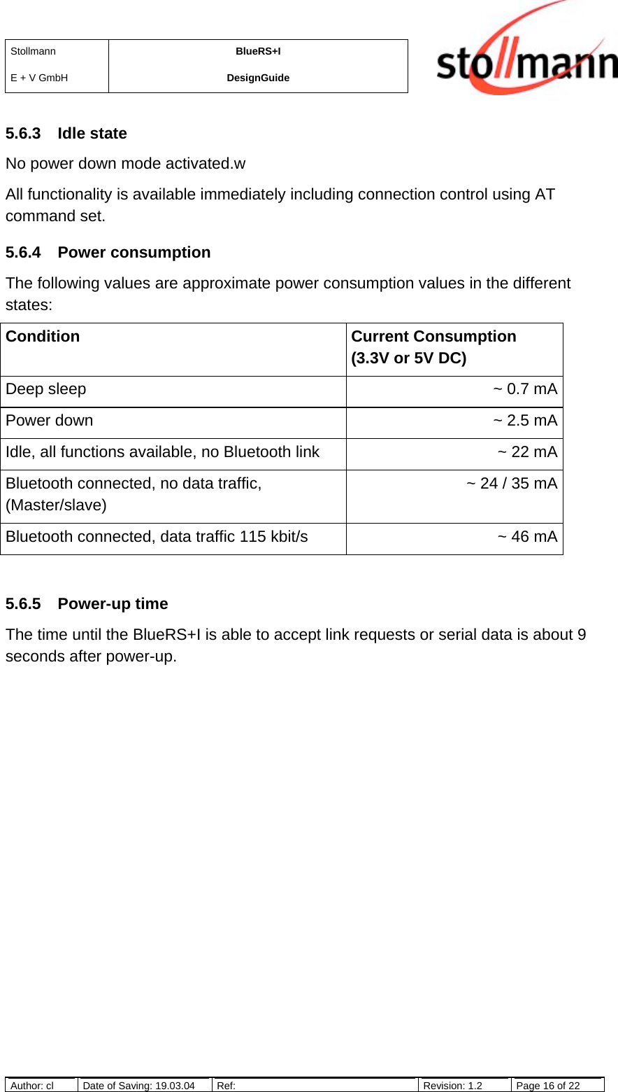 StollmannE + V GmbHBlueRS+IDesignGuideAuthor: cl Date of Saving: 19.03.04 Ref: Revision: 1.2 Page 16 of 225.6.3 Idle stateNo power down mode activated.wAll functionality is available immediately including connection control using ATcommand set.5.6.4 Power consumptionThe following values are approximate power consumption values in the differentstates:Condition Current Consumption(3.3V or 5V DC)Deep sleep ~ 0.7 mAPower down ~ 2.5 mAIdle, all functions available, no Bluetooth link ~ 22 mABluetooth connected, no data traffic,(Master/slave)~ 24 / 35 mABluetooth connected, data traffic 115 kbit/s ~ 46 mA5.6.5 Power-up timeThe time until the BlueRS+I is able to accept link requests or serial data is about 9seconds after power-up.