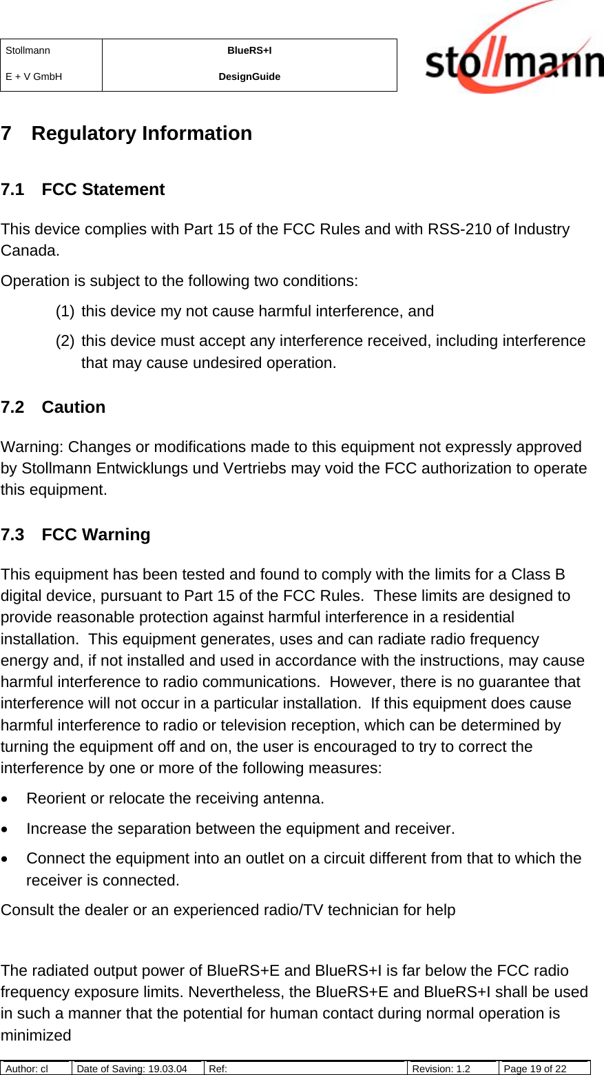 StollmannE + V GmbHBlueRS+IDesignGuideAuthor: cl Date of Saving: 19.03.04 Ref: Revision: 1.2 Page 19 of 227 Regulatory Information7.1 FCC StatementThis device complies with Part 15 of the FCC Rules and with RSS-210 of IndustryCanada.Operation is subject to the following two conditions:(1) this device my not cause harmful interference, and(2) this device must accept any interference received, including interferencethat may cause undesired operation.7.2 CautionWarning: Changes or modifications made to this equipment not expressly approvedby Stollmann Entwicklungs und Vertriebs may void the FCC authorization to operatethis equipment.7.3 FCC WarningThis equipment has been tested and found to comply with the limits for a Class Bdigital device, pursuant to Part 15 of the FCC Rules.  These limits are designed toprovide reasonable protection against harmful interference in a residentialinstallation.  This equipment generates, uses and can radiate radio frequencyenergy and, if not installed and used in accordance with the instructions, may causeharmful interference to radio communications.  However, there is no guarantee thatinterference will not occur in a particular installation.  If this equipment does causeharmful interference to radio or television reception, which can be determined byturning the equipment off and on, the user is encouraged to try to correct theinterference by one or more of the following measures:•  Reorient or relocate the receiving antenna.•  Increase the separation between the equipment and receiver.•  Connect the equipment into an outlet on a circuit different from that to which thereceiver is connected.Consult the dealer or an experienced radio/TV technician for helpThe radiated output power of BlueRS+E and BlueRS+I is far below the FCC radiofrequency exposure limits. Nevertheless, the BlueRS+E and BlueRS+I shall be usedin such a manner that the potential for human contact during normal operation isminimized