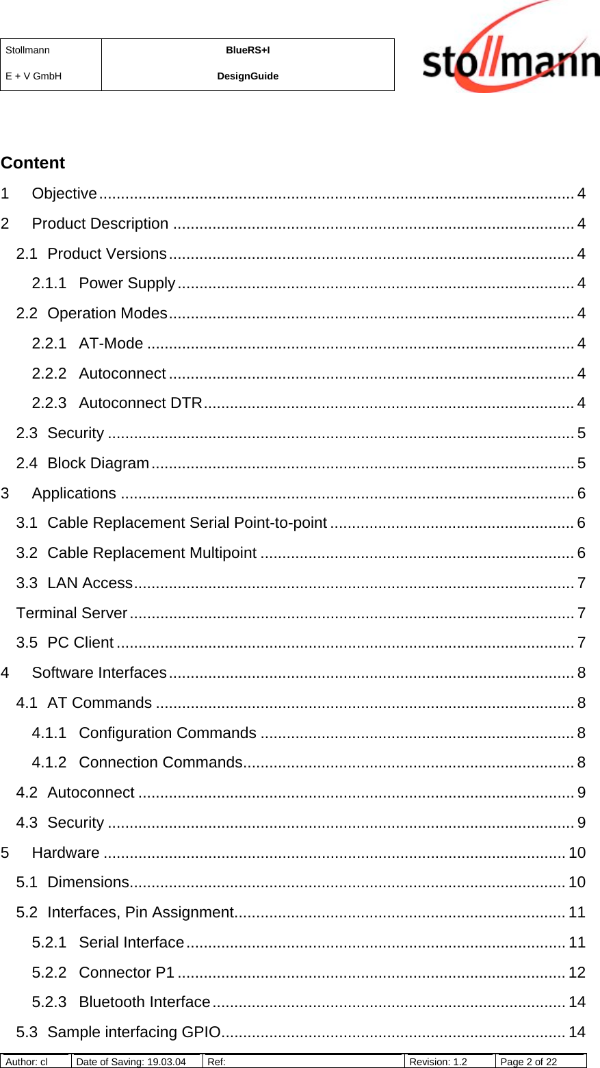 StollmannE + V GmbHBlueRS+IDesignGuideAuthor: cl Date of Saving: 19.03.04 Ref: Revision: 1.2 Page 2 of 22Content1 Objective............................................................................................................. 42 Product Description ............................................................................................ 42.1 Product Versions............................................................................................. 42.1.1 Power Supply........................................................................................... 42.2 Operation Modes............................................................................................. 42.2.1 AT-Mode .................................................................................................. 42.2.2 Autoconnect ............................................................................................. 42.2.3 Autoconnect DTR..................................................................................... 42.3 Security ........................................................................................................... 52.4 Block Diagram................................................................................................. 53 Applications ........................................................................................................ 63.1 Cable Replacement Serial Point-to-point ........................................................ 63.2 Cable Replacement Multipoint ........................................................................ 63.3 LAN Access..................................................................................................... 7Terminal Server...................................................................................................... 73.5 PC Client ......................................................................................................... 74 Software Interfaces............................................................................................. 84.1 AT Commands ................................................................................................ 84.1.1 Configuration Commands ........................................................................ 84.1.2 Connection Commands............................................................................ 84.2 Autoconnect .................................................................................................... 94.3 Security ........................................................................................................... 95 Hardware .......................................................................................................... 105.1 Dimensions.................................................................................................... 105.2 Interfaces, Pin Assignment............................................................................ 115.2.1 Serial Interface....................................................................................... 115.2.2 Connector P1 ......................................................................................... 125.2.3 Bluetooth Interface................................................................................. 145.3 Sample interfacing GPIO............................................................................... 14