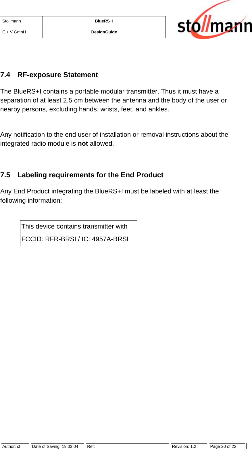StollmannE + V GmbHBlueRS+IDesignGuideAuthor: cl Date of Saving: 19.03.04 Ref: Revision: 1.2 Page 20 of 227.4 RF-exposure StatementThe BlueRS+I contains a portable modular transmitter. Thus it must have aseparation of at least 2.5 cm between the antenna and the body of the user ornearby persons, excluding hands, wrists, feet, and ankles.Any notification to the end user of installation or removal instructions about theintegrated radio module is not allowed.7.5  Labeling requirements for the End ProductAny End Product integrating the BlueRS+I must be labeled with at least thefollowing information:This device contains transmitter withFCCID: RFR-BRSI / IC: 4957A-BRSI