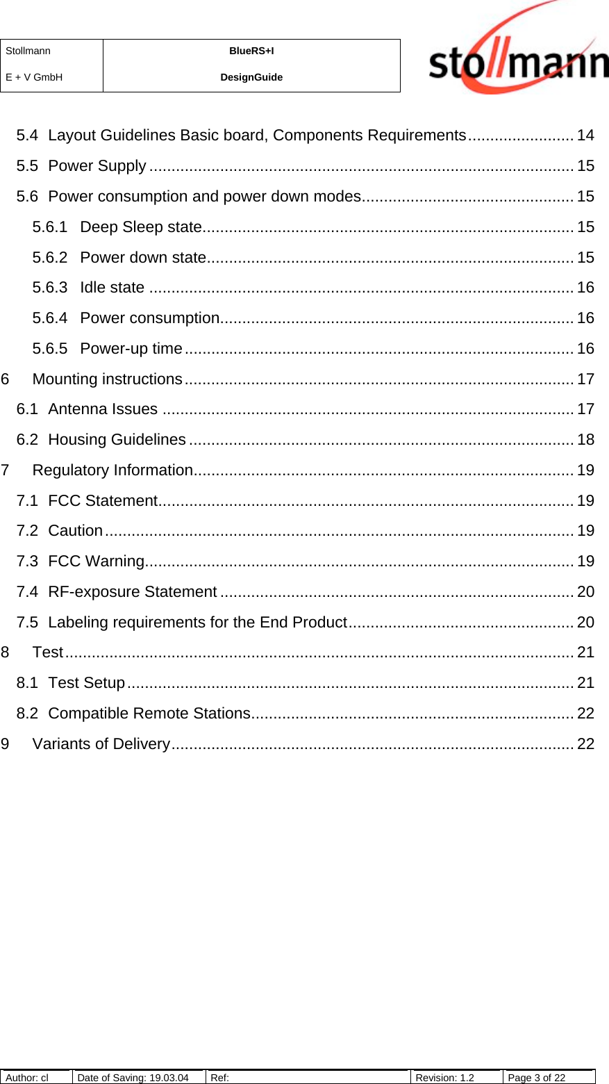 StollmannE + V GmbHBlueRS+IDesignGuideAuthor: cl Date of Saving: 19.03.04 Ref: Revision: 1.2 Page 3 of 225.4 Layout Guidelines Basic board, Components Requirements........................ 145.5 Power Supply ................................................................................................ 155.6 Power consumption and power down modes................................................ 155.6.1 Deep Sleep state.................................................................................... 155.6.2 Power down state................................................................................... 155.6.3 Idle state ................................................................................................ 165.6.4 Power consumption................................................................................ 165.6.5 Power-up time........................................................................................ 166 Mounting instructions........................................................................................ 176.1 Antenna Issues ............................................................................................. 176.2 Housing Guidelines ....................................................................................... 187 Regulatory Information...................................................................................... 197.1 FCC Statement.............................................................................................. 197.2 Caution.......................................................................................................... 197.3 FCC Warning................................................................................................. 197.4 RF-exposure Statement ................................................................................ 207.5 Labeling requirements for the End Product................................................... 208 Test................................................................................................................... 218.1 Test Setup..................................................................................................... 218.2 Compatible Remote Stations......................................................................... 229 Variants of Delivery........................................................................................... 22