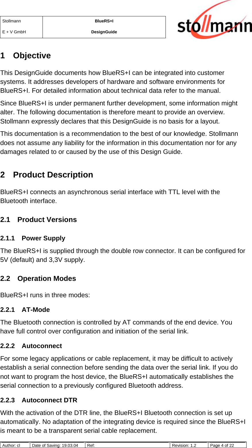 StollmannE + V GmbHBlueRS+IDesignGuideAuthor: cl Date of Saving: 19.03.04 Ref: Revision: 1.2 Page 4 of 221 ObjectiveThis DesignGuide documents how BlueRS+I can be integrated into customersystems. It addresses developers of hardware and software environments forBlueRS+I. For detailed information about technical data refer to the manual.Since BlueRS+I is under permanent further development, some information mightalter. The following documentation is therefore meant to provide an overview.Stollmann expressly declares that this DesignGuide is no basis for a layout.This documentation is a recommendation to the best of our knowledge. Stollmanndoes not assume any liability for the information in this documentation nor for anydamages related to or caused by the use of this Design Guide.2 Product DescriptionBlueRS+I connects an asynchronous serial interface with TTL level with theBluetooth interface.2.1 Product Versions2.1.1 Power SupplyThe BlueRS+I is supplied through the double row connector. It can be configured for5V (default) and 3,3V supply.2.2 Operation ModesBlueRS+I runs in three modes:2.2.1 AT-ModeThe Bluetooth connection is controlled by AT commands of the end device. Youhave full control over configuration and initiation of the serial link.2.2.2 AutoconnectFor some legacy applications or cable replacement, it may be difficult to activelyestablish a serial connection before sending the data over the serial link. If you donot want to program the host device, the BlueRS+I automatically establishes theserial connection to a previously configured Bluetooth address.2.2.3 Autoconnect DTRWith the activation of the DTR line, the BlueRS+I Bluetooth connection is set upautomatically. No adaptation of the integrating device is required since the BlueRS+Iis meant to be a transparent serial cable replacement.