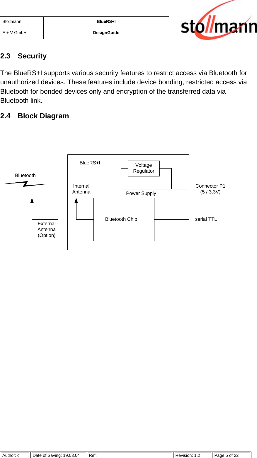 StollmannE + V GmbHBlueRS+IDesignGuideAuthor: cl Date of Saving: 19.03.04 Ref: Revision: 1.2 Page 5 of 222.3 SecurityThe BlueRS+I supports various security features to restrict access via Bluetooth forunauthorized devices. These features include device bonding, restricted access viaBluetooth for bonded devices only and encryption of the transferred data viaBluetooth link.2.4 Block DiagramVoltageRegulatorPower SupplyConnector P1(5 / 3,3V)serial TTLBlueRS+IBluetooth ChipExternalAntenna(Option)InternalAntennaBluetooth