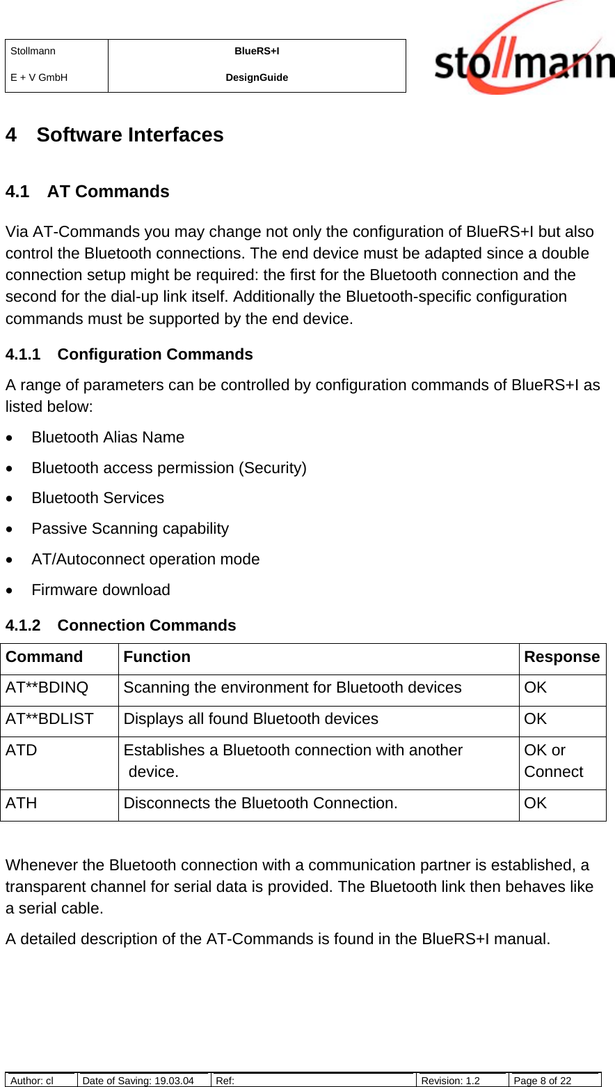 StollmannE + V GmbHBlueRS+IDesignGuideAuthor: cl Date of Saving: 19.03.04 Ref: Revision: 1.2 Page 8 of 224 Software Interfaces4.1 AT CommandsVia AT-Commands you may change not only the configuration of BlueRS+I but alsocontrol the Bluetooth connections. The end device must be adapted since a doubleconnection setup might be required: the first for the Bluetooth connection and thesecond for the dial-up link itself. Additionally the Bluetooth-specific configurationcommands must be supported by the end device.4.1.1 Configuration CommandsA range of parameters can be controlled by configuration commands of BlueRS+I aslisted below:•  Bluetooth Alias Name•  Bluetooth access permission (Security)• Bluetooth Services•  Passive Scanning capability•  AT/Autoconnect operation mode• Firmware download4.1.2 Connection CommandsCommand Function ResponseAT**BDINQ Scanning the environment for Bluetooth devices OKAT**BDLIST Displays all found Bluetooth devices OKATD Establishes a Bluetooth connection with anotherdevice.OK orConnectATH Disconnects the Bluetooth Connection. OKWhenever the Bluetooth connection with a communication partner is established, atransparent channel for serial data is provided. The Bluetooth link then behaves likea serial cable.A detailed description of the AT-Commands is found in the BlueRS+I manual.