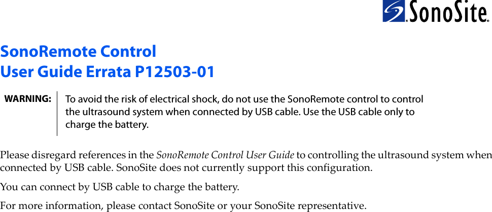 SonoRemote ControlUser Guide Errata P12503-01PleasedisregardreferencesintheSonoRemoteControlUserGuidetocontrollingtheultrasoundsystemwhenconnectedbyUSBcable.SonoSitedoesnotcurrentlysupportthisconfiguration.YoucanconnectbyUSBcabletochargethebattery.Formoreinformation,pleasecontactSonoSiteoryourSonoSiterepresentative.WARNING: To avoid the risk of electrical shock, do not use the SonoRemote control to control the ultrasound system when connected by USB cable. Use the USB cable only to charge the battery.