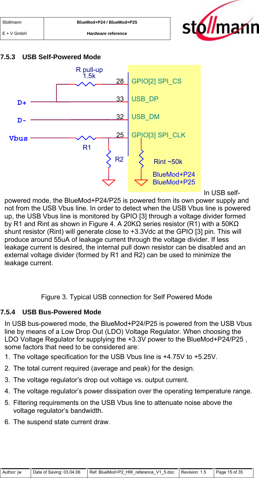 Stollmann  E + V GmbH BlueMod+P24 / BlueMod+P25 Hardware reference  7.5.3  USB Self-Powered Mode  BlueMod+P24 BlueMod+P25 GPIO[2] SPI_CS 28USB_DP 33USB_DM 32GPIO[3] SPI_CLK 25R1R pull-up1.5k Vbus D- D+ R2 Rint ~50k In USB self-powered mode, the BlueMod+P24/P25 is powered from its own power supply and not from the USB Vbus line. In order to detect when the USB Vbus line is powered up, the USB Vbus line is monitored by GPIO [3] through a voltage divider formed by R1 and Rint as shown in Figure 4. A 20K series resistor (R1) with a 50K shunt resistor (Rint) will generate close to +3.3Vdc at the GPIO [3] pin. This will produce around 55uA of leakage current through the voltage divider. If less leakage current is desired, the internal pull down resistor can be disabled and an external voltage divider (formed by R1 and R2) can be used to minimize the leakage current.  Figure 3. Typical USB connection for Self Powered Mode 7.5.4  USB Bus-Powered Mode In USB bus-powered mode, the BlueMod+P24/P25 is powered from the USB Vbus line by means of a Low Drop Out (LDO) Voltage Regulator. When choosing the LDO Voltage Regulator for supplying the +3.3V power to the BlueMod+P24/P25 , some factors that need to be considered are: 1.  The voltage specification for the USB Vbus line is +4.75V to +5.25V. 2.  The total current required (average and peak) for the design. 3.  The voltage regulator’s drop out voltage vs. output current. 4.  The voltage regulator’s power dissipation over the operating temperature range. 5.  Filtering requirements on the USB Vbus line to attenuate noise above the voltage regulator’s bandwidth. 6.  The suspend state current draw. Author: jw  Date of Saving: 03.04.06  Ref: BlueMod+P2_HW_reference_V1_5.doc  Revision: 1.5   Page 15 of 35  