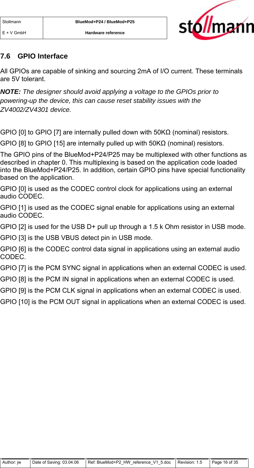 Stollmann  E + V GmbH BlueMod+P24 / BlueMod+P25 Hardware reference  7.6 GPIO Interface All GPIOs are capable of sinking and sourcing 2mA of I/O current. These terminals are 5V tolerant. NOTE: The designer should avoid applying a voltage to the GPIOs prior to powering-up the device, this can cause reset stability issues with the ZV4002/ZV4301 device.   GPIO [0] to GPIO [7] are internally pulled down with 50K (nominal) resistors. GPIO [8] to GPIO [15] are internally pulled up with 50K (nominal) resistors. The GPIO pins of the BlueMod+P24/P25 may be multiplexed with other functions as described in chapter 0. This multiplexing is based on the application code loaded into the BlueMod+P24/P25. In addition, certain GPIO pins have special functionality based on the application. GPIO [0] is used as the CODEC control clock for applications using an external audio CODEC.  GPIO [1] is used as the CODEC signal enable for applications using an external audio CODEC.  GPIO [2] is used for the USB D+ pull up through a 1.5 k Ohm resistor in USB mode.  GPIO [3] is the USB VBUS detect pin in USB mode.  GPIO [6] is the CODEC control data signal in applications using an external audio CODEC. GPIO [7] is the PCM SYNC signal in applications when an external CODEC is used.  GPIO [8] is the PCM IN signal in applications when an external CODEC is used.  GPIO [9] is the PCM CLK signal in applications when an external CODEC is used. GPIO [10] is the PCM OUT signal in applications when an external CODEC is used.  Author: jw  Date of Saving: 03.04.06  Ref: BlueMod+P2_HW_reference_V1_5.doc  Revision: 1.5   Page 16 of 35  