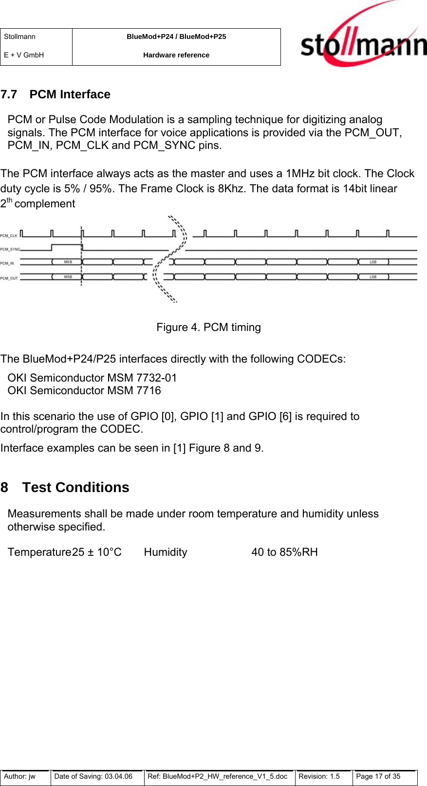 Stollmann  E + V GmbH BlueMod+P24 / BlueMod+P25 Hardware reference  7.7 PCM Interface PCM or Pulse Code Modulation is a sampling technique for digitizing analog signals. The PCM interface for voice applications is provided via the PCM_OUT, PCM_IN, PCM_CLK and PCM_SYNC pins.   The PCM interface always acts as the master and uses a 1MHz bit clock. The Clock duty cycle is 5% / 95%. The Frame Clock is 8Khz. The data format is 14bit linear 2th complement  Figure 4. PCM timing  The BlueMod+P24/P25 interfaces directly with the following CODECs: OKI Semiconductor MSM 7732-01 OKI Semiconductor MSM 7716  In this scenario the use of GPIO [0], GPIO [1] and GPIO [6] is required to control/program the CODEC. Interface examples can be seen in [1] Figure 8 and 9. 8 Test Conditions Measurements shall be made under room temperature and humidity unless otherwise specified.  Temperature 25 ± 10°C  Humidity    40 to 85%RH  Author: jw  Date of Saving: 03.04.06  Ref: BlueMod+P2_HW_reference_V1_5.doc  Revision: 1.5   Page 17 of 35  