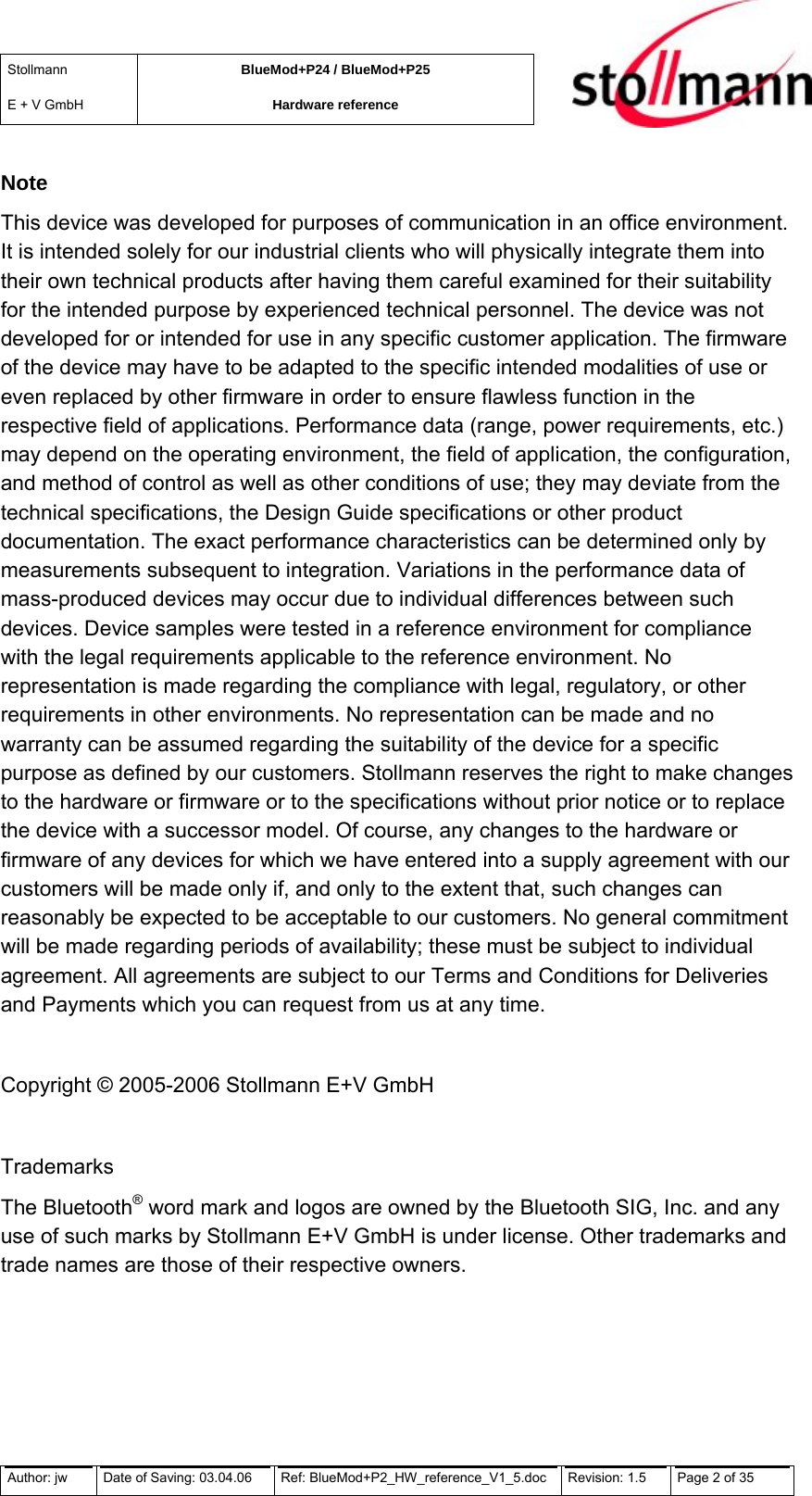 Stollmann  E + V GmbH BlueMod+P24 / BlueMod+P25 Hardware reference  Note This device was developed for purposes of communication in an office environment. It is intended solely for our industrial clients who will physically integrate them into their own technical products after having them careful examined for their suitability for the intended purpose by experienced technical personnel. The device was not developed for or intended for use in any specific customer application. The firmware of the device may have to be adapted to the specific intended modalities of use or even replaced by other firmware in order to ensure flawless function in the respective field of applications. Performance data (range, power requirements, etc.) may depend on the operating environment, the field of application, the configuration, and method of control as well as other conditions of use; they may deviate from the technical specifications, the Design Guide specifications or other product documentation. The exact performance characteristics can be determined only by measurements subsequent to integration. Variations in the performance data of mass-produced devices may occur due to individual differences between such devices. Device samples were tested in a reference environment for compliance with the legal requirements applicable to the reference environment. No representation is made regarding the compliance with legal, regulatory, or other requirements in other environments. No representation can be made and no warranty can be assumed regarding the suitability of the device for a specific purpose as defined by our customers. Stollmann reserves the right to make changes to the hardware or firmware or to the specifications without prior notice or to replace the device with a successor model. Of course, any changes to the hardware or firmware of any devices for which we have entered into a supply agreement with our customers will be made only if, and only to the extent that, such changes can reasonably be expected to be acceptable to our customers. No general commitment will be made regarding periods of availability; these must be subject to individual agreement. All agreements are subject to our Terms and Conditions for Deliveries and Payments which you can request from us at any time.  Copyright © 2005-2006 Stollmann E+V GmbH  Trademarks The Bluetooth® word mark and logos are owned by the Bluetooth SIG, Inc. and any use of such marks by Stollmann E+V GmbH is under license. Other trademarks and trade names are those of their respective owners. Author: jw  Date of Saving: 03.04.06  Ref: BlueMod+P2_HW_reference_V1_5.doc  Revision: 1.5   Page 2 of 35  