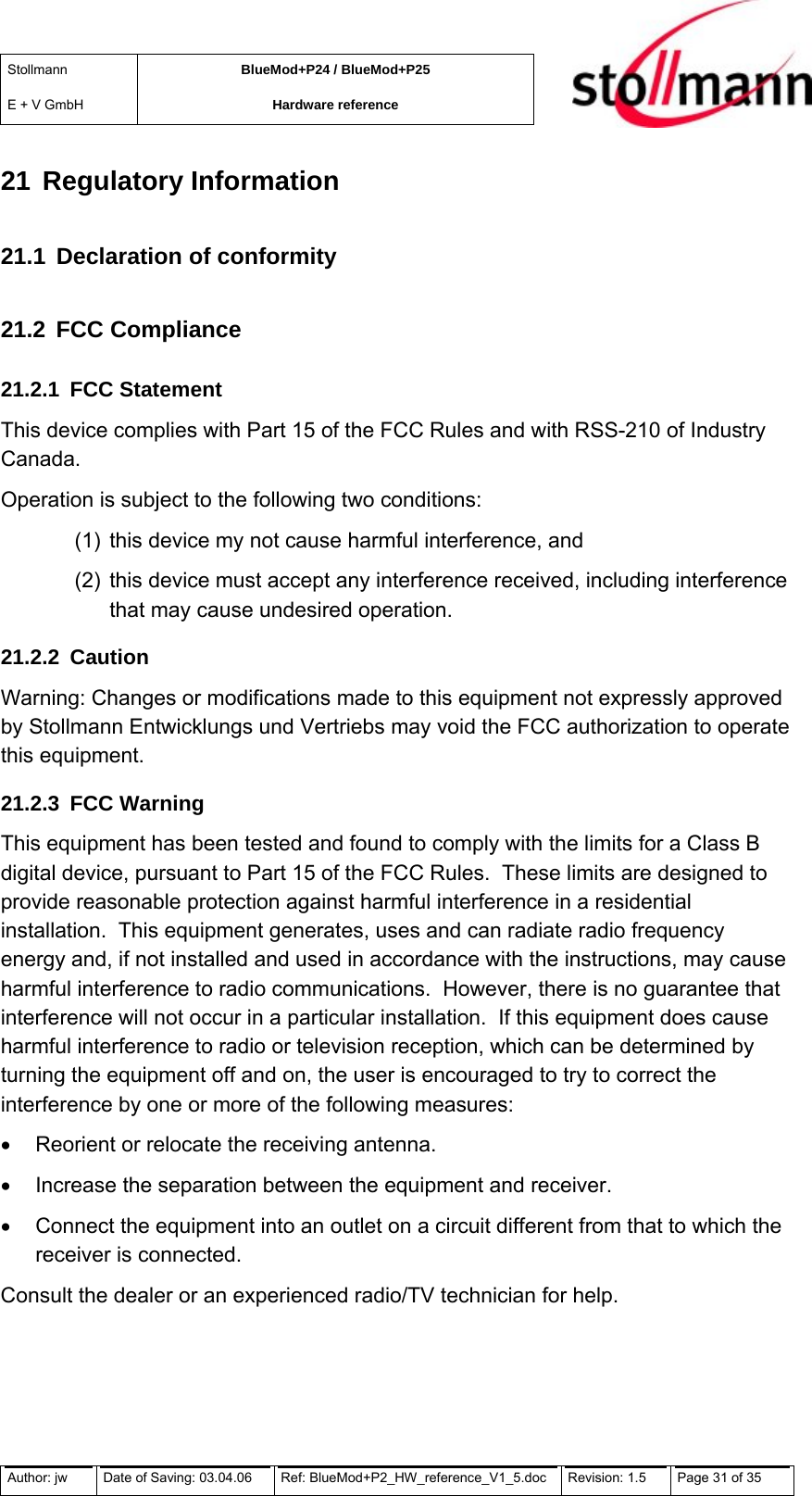 Stollmann  E + V GmbH BlueMod+P24 / BlueMod+P25 Hardware reference  21 Regulatory Information 21.1  Declaration of conformity 21.2 FCC Compliance 21.2.1 FCC Statement This device complies with Part 15 of the FCC Rules and with RSS-210 of Industry Canada. Operation is subject to the following two conditions: (1)  this device my not cause harmful interference, and  (2)  this device must accept any interference received, including interference that may cause undesired operation. 21.2.2 Caution Warning: Changes or modifications made to this equipment not expressly approved by Stollmann Entwicklungs und Vertriebs may void the FCC authorization to operate this equipment. 21.2.3 FCC Warning This equipment has been tested and found to comply with the limits for a Class B digital device, pursuant to Part 15 of the FCC Rules.  These limits are designed to provide reasonable protection against harmful interference in a residential installation.  This equipment generates, uses and can radiate radio frequency energy and, if not installed and used in accordance with the instructions, may cause harmful interference to radio communications.  However, there is no guarantee that interference will not occur in a particular installation.  If this equipment does cause harmful interference to radio or television reception, which can be determined by turning the equipment off and on, the user is encouraged to try to correct the interference by one or more of the following measures: •  Reorient or relocate the receiving antenna. •  Increase the separation between the equipment and receiver. •  Connect the equipment into an outlet on a circuit different from that to which the receiver is connected. Consult the dealer or an experienced radio/TV technician for help.  Author: jw  Date of Saving: 03.04.06  Ref: BlueMod+P2_HW_reference_V1_5.doc  Revision: 1.5   Page 31 of 35  