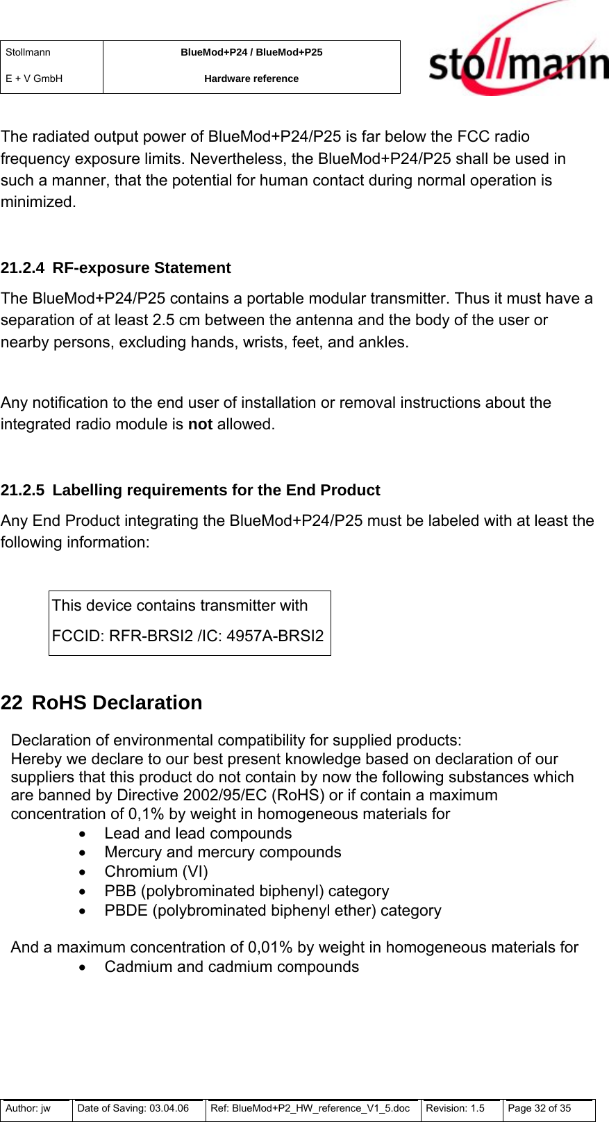 Stollmann  E + V GmbH BlueMod+P24 / BlueMod+P25 Hardware reference  The radiated output power of BlueMod+P24/P25 is far below the FCC radio frequency exposure limits. Nevertheless, the BlueMod+P24/P25 shall be used in such a manner, that the potential for human contact during normal operation is minimized.  21.2.4 RF-exposure Statement The BlueMod+P24/P25 contains a portable modular transmitter. Thus it must have a separation of at least 2.5 cm between the antenna and the body of the user or nearby persons, excluding hands, wrists, feet, and ankles.  Any notification to the end user of installation or removal instructions about the integrated radio module is not allowed.  21.2.5  Labelling requirements for the End Product Any End Product integrating the BlueMod+P24/P25 must be labeled with at least the following information:  This device contains transmitter with  FCCID: RFR-BRSI2 /IC: 4957A-BRSI2 22 RoHS Declaration Declaration of environmental compatibility for supplied products: Hereby we declare to our best present knowledge based on declaration of our suppliers that this product do not contain by now the following substances which are banned by Directive 2002/95/EC (RoHS) or if contain a maximum concentration of 0,1% by weight in homogeneous materials for •  Lead and lead compounds •  Mercury and mercury compounds •  Chromium (VI) •  PBB (polybrominated biphenyl) category •  PBDE (polybrominated biphenyl ether) category  And a maximum concentration of 0,01% by weight in homogeneous materials for •  Cadmium and cadmium compounds Author: jw  Date of Saving: 03.04.06  Ref: BlueMod+P2_HW_reference_V1_5.doc  Revision: 1.5   Page 32 of 35  