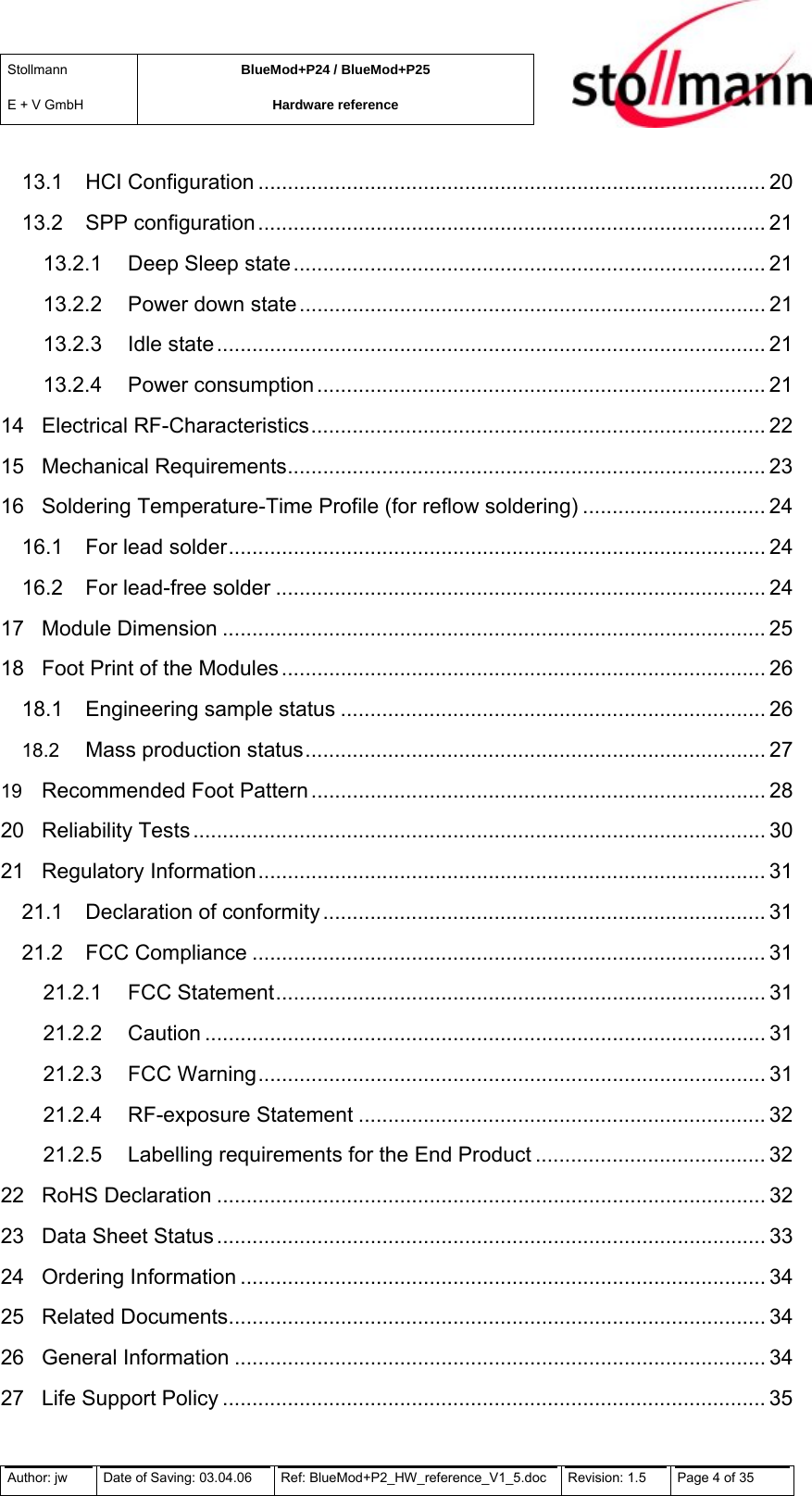 Stollmann  E + V GmbH BlueMod+P24 / BlueMod+P25 Hardware reference  13.1 HCI Configuration ...................................................................................... 20 13.2 SPP configuration...................................................................................... 21 13.2.1 Deep Sleep state................................................................................ 21 13.2.2 Power down state ............................................................................... 21 13.2.3 Idle state............................................................................................. 21 13.2.4 Power consumption ............................................................................ 21 14 Electrical RF-Characteristics............................................................................. 22 15 Mechanical Requirements................................................................................. 23 16 Soldering Temperature-Time Profile (for reflow soldering) ............................... 24 16.1 For lead solder........................................................................................... 24 16.2 For lead-free solder ................................................................................... 24 17 Module Dimension ............................................................................................ 25 18 Foot Print of the Modules .................................................................................. 26 18.1 Engineering sample status ........................................................................ 26 18.2 Mass production status.............................................................................. 27 19 Recommended Foot Pattern ............................................................................. 28 20 Reliability Tests................................................................................................. 30 21 Regulatory Information...................................................................................... 31 21.1 Declaration of conformity ........................................................................... 31 21.2 FCC Compliance ....................................................................................... 31 21.2.1 FCC Statement................................................................................... 31 21.2.2 Caution ............................................................................................... 31 21.2.3 FCC Warning...................................................................................... 31 21.2.4 RF-exposure Statement ..................................................................... 32 21.2.5 Labelling requirements for the End Product ....................................... 32 22 RoHS Declaration ............................................................................................. 32 23 Data Sheet Status ............................................................................................. 33 24 Ordering Information ......................................................................................... 34 25 Related Documents........................................................................................... 34 26 General Information .......................................................................................... 34 27 Life Support Policy ............................................................................................ 35 Author: jw  Date of Saving: 03.04.06  Ref: BlueMod+P2_HW_reference_V1_5.doc  Revision: 1.5   Page 4 of 35  