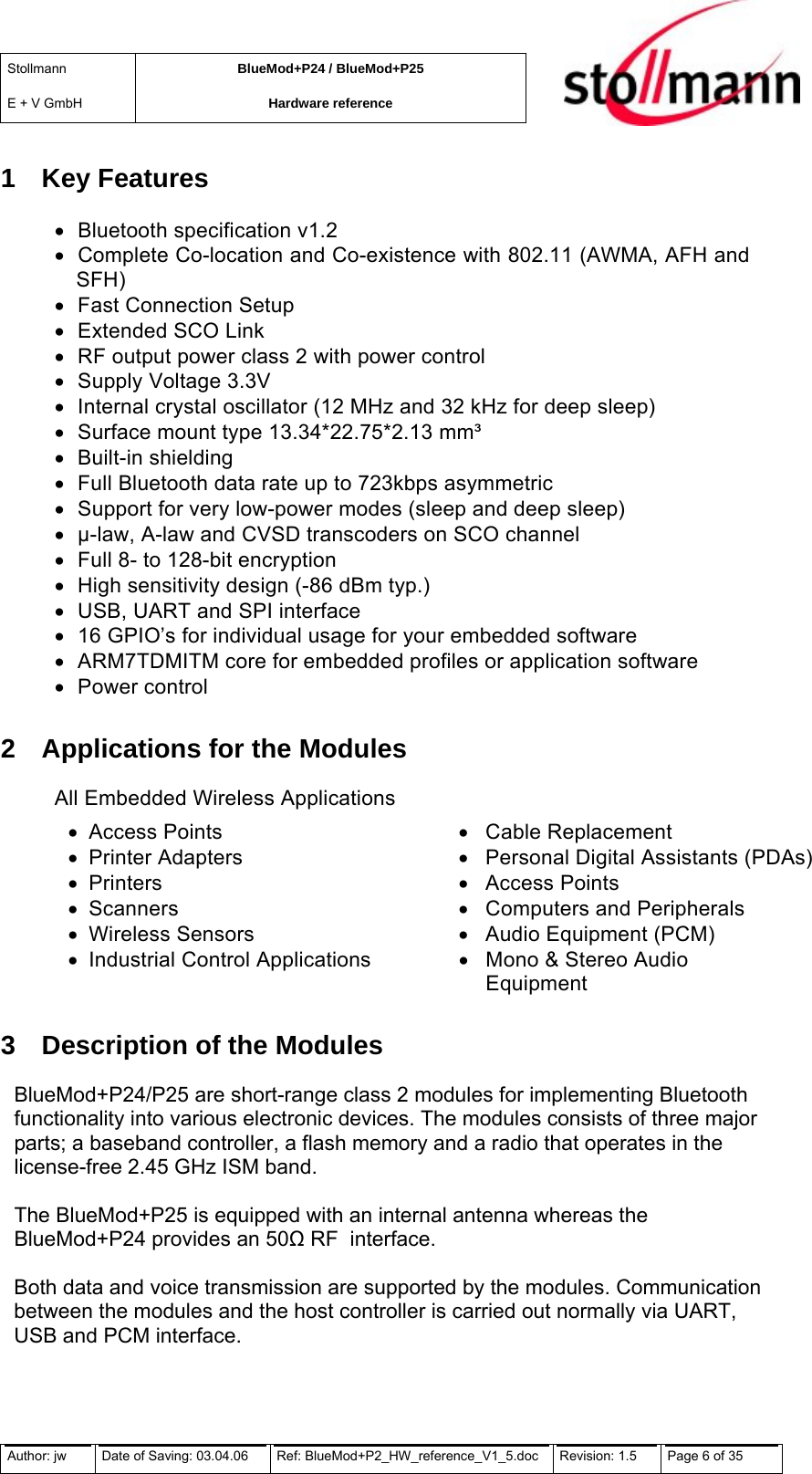 Stollmann  E + V GmbH BlueMod+P24 / BlueMod+P25 Hardware reference  1 Key Features •  Bluetooth specification v1.2 •  Complete Co-location and Co-existence with 802.11 (AWMA, AFH and SFH) •  Fast Connection Setup •  Extended SCO Link •  RF output power class 2 with power control •  Supply Voltage 3.3V •  Internal crystal oscillator (12 MHz and 32 kHz for deep sleep) •  Surface mount type 13.34*22.75*2.13 mm³ •  Built-in shielding •  Full Bluetooth data rate up to 723kbps asymmetric •  Support for very low-power modes (sleep and deep sleep) •  µ-law, A-law and CVSD transcoders on SCO channel •  Full 8- to 128-bit encryption •  High sensitivity design (-86 dBm typ.) •  USB, UART and SPI interface •  16 GPIO’s for individual usage for your embedded software •  ARM7TDMITM core for embedded profiles or application software •  Power control 2  Applications for the Modules All Embedded Wireless Applications  •  Access Points  •  Cable Replacement •  Printer Adapters  •  Personal Digital Assistants (PDAs)•  Printers  •  Access Points •  Scanners  •  Computers and Peripherals •  Wireless Sensors  •  Audio Equipment (PCM)  •  Industrial Control Applications  •  Mono &amp; Stereo Audio  Equipment 3  Description of the Modules BlueMod+P24/P25 are short-range class 2 modules for implementing Bluetooth functionality into various electronic devices. The modules consists of three major parts; a baseband controller, a flash memory and a radio that operates in the license-free 2.45 GHz ISM band.  The BlueMod+P25 is equipped with an internal antenna whereas the BlueMod+P24 provides an 50 RF  interface.  Both data and voice transmission are supported by the modules. Communication between the modules and the host controller is carried out normally via UART, USB and PCM interface. Author: jw  Date of Saving: 03.04.06  Ref: BlueMod+P2_HW_reference_V1_5.doc  Revision: 1.5   Page 6 of 35  