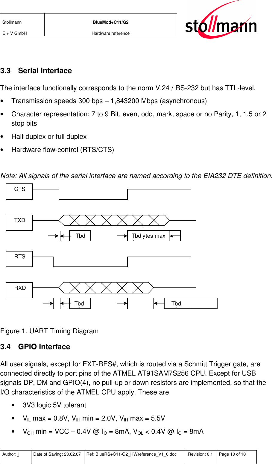 Stollmann  E + V GmbH BlueMod+C11/G2 Hardware reference  Author: jj  Date of Saving: 23.02.07  Ref: BlueRS+C11-G2_HWreference_V1_0.doc  Revision: 0.1  Page 10 of 10    3.3  Serial Interface The interface functionally corresponds to the norm V.24 / RS-232 but has TTL-level.  •  Transmission speeds 300 bps – 1,843200 Mbps (asynchronous) •  Character representation: 7 to 9 Bit, even, odd, mark, space or no Parity, 1, 1.5 or 2 stop bits •  Half duplex or full duplex •  Hardware flow-control (RTS/CTS)  Note: All signals of the serial interface are named according to the EIA232 DTE definition.  CTS Tbd  b y tes  max Tbd ns TXD RTS Tbd  character max Tbd nS RXD   Figure 1. UART Timing Diagram 3.4  GPIO Interface All user signals, except for EXT-RES#, which is routed via a Schmitt Trigger gate, are connected directly to port pins of the ATMEL AT91SAM7S256 CPU. Except for USB signals DP, DM and GPIO(4), no pull-up or down resistors are implemented, so that the I/O characteristics of the ATMEL CPU apply. These are •  3V3 logic 5V tolerant •  VIL max = 0.8V, VIH min = 2.0V, VIH max = 5.5V •  VOH min = VCC – 0.4V @ IO = 8mA, VOL &lt; 0.4V @ IO = 8mA 