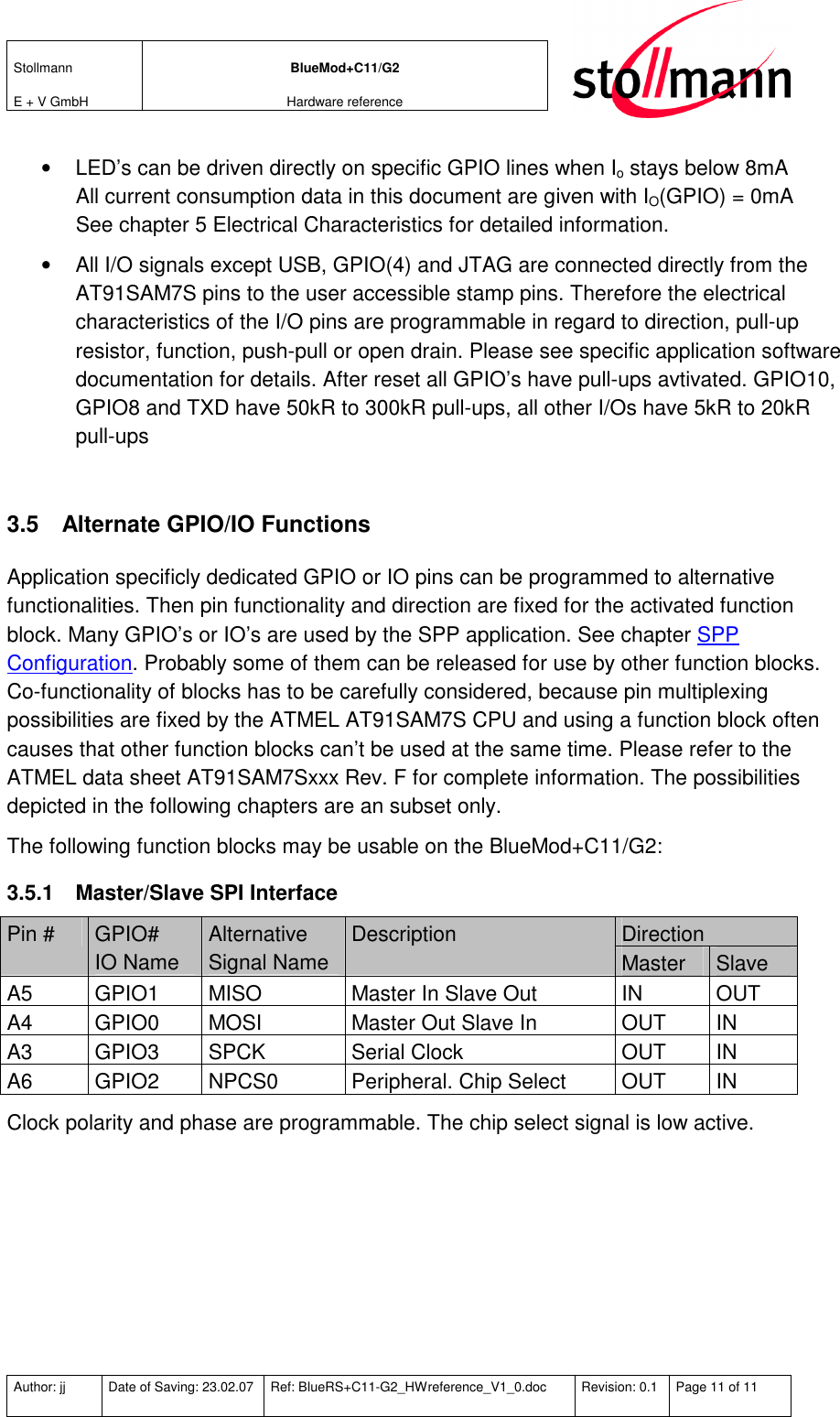 Stollmann  E + V GmbH BlueMod+C11/G2 Hardware reference  Author: jj  Date of Saving: 23.02.07  Ref: BlueRS+C11-G2_HWreference_V1_0.doc  Revision: 0.1  Page 11 of 11   •  LED’s can be driven directly on specific GPIO lines when Io stays below 8mA All current consumption data in this document are given with IO(GPIO) = 0mA See chapter 5 Electrical Characteristics for detailed information. •  All I/O signals except USB, GPIO(4) and JTAG are connected directly from the AT91SAM7S pins to the user accessible stamp pins. Therefore the electrical characteristics of the I/O pins are programmable in regard to direction, pull-up resistor, function, push-pull or open drain. Please see specific application software documentation for details. After reset all GPIO’s have pull-ups avtivated. GPIO10, GPIO8 and TXD have 50kR to 300kR pull-ups, all other I/Os have 5kR to 20kR pull-ups  3.5  Alternate GPIO/IO Functions Application specificly dedicated GPIO or IO pins can be programmed to alternative functionalities. Then pin functionality and direction are fixed for the activated function block. Many GPIO’s or IO’s are used by the SPP application. See chapter SPP Configuration. Probably some of them can be released for use by other function blocks. Co-functionality of blocks has to be carefully considered, because pin multiplexing possibilities are fixed by the ATMEL AT91SAM7S CPU and using a function block often causes that other function blocks can’t be used at the same time. Please refer to the ATMEL data sheet AT91SAM7Sxxx Rev. F for complete information. The possibilities depicted in the following chapters are an subset only.  The following function blocks may be usable on the BlueMod+C11/G2: 3.5.1  Master/Slave SPI Interface Direction Pin #  GPIO# IO Name Alternative Signal Name Description Master  Slave A5  GPIO1  MISO  Master In Slave Out  IN  OUT A4  GPIO0  MOSI  Master Out Slave In  OUT  IN A3  GPIO3  SPCK  Serial Clock  OUT  IN A6  GPIO2  NPCS0  Peripheral. Chip Select  OUT  IN Clock polarity and phase are programmable. The chip select signal is low active. 