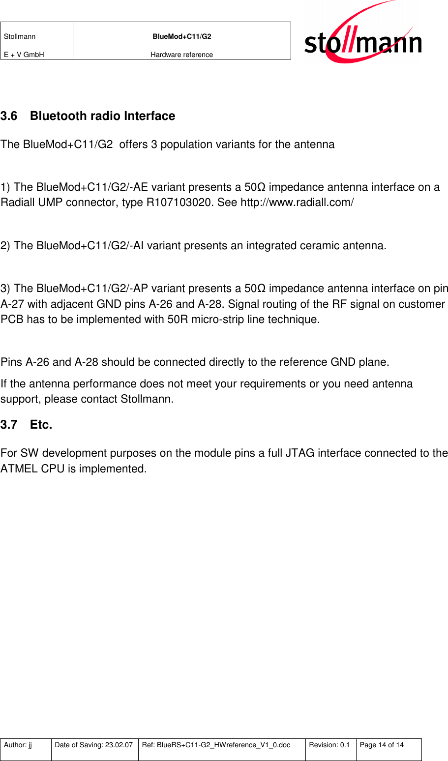 Stollmann  E + V GmbH BlueMod+C11/G2 Hardware reference  Author: jj  Date of Saving: 23.02.07  Ref: BlueRS+C11-G2_HWreference_V1_0.doc  Revision: 0.1  Page 14 of 14    3.6  Bluetooth radio Interface The BlueMod+C11/G2  offers 3 population variants for the antenna  1) The BlueMod+C11/G2/-AE variant presents a 50Ω impedance antenna interface on a Radiall UMP connector, type R107103020. See http://www.radiall.com/   2) The BlueMod+C11/G2/-AI variant presents an integrated ceramic antenna.  3) The BlueMod+C11/G2/-AP variant presents a 50Ω impedance antenna interface on pin A-27 with adjacent GND pins A-26 and A-28. Signal routing of the RF signal on customer PCB has to be implemented with 50R micro-strip line technique.   Pins A-26 and A-28 should be connected directly to the reference GND plane. If the antenna performance does not meet your requirements or you need antenna support, please contact Stollmann. 3.7  Etc.  For SW development purposes on the module pins a full JTAG interface connected to the ATMEL CPU is implemented.    