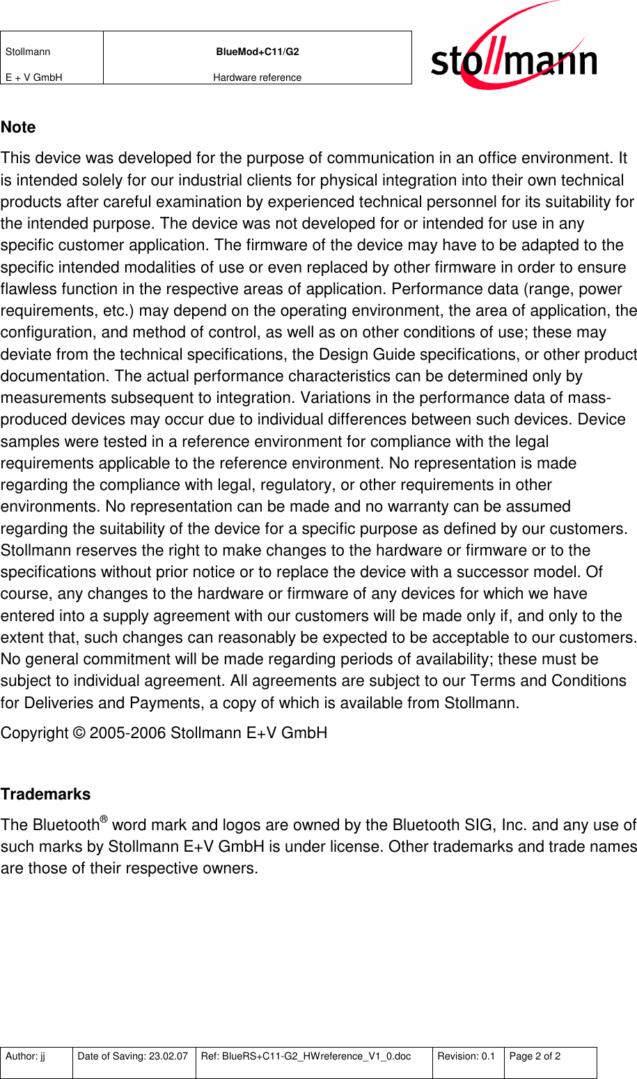 Stollmann  E + V GmbH BlueMod+C11/G2 Hardware reference  Author: jj  Date of Saving: 23.02.07  Ref: BlueRS+C11-G2_HWreference_V1_0.doc  Revision: 0.1  Page 2 of 2   Note This device was developed for the purpose of communication in an office environment. It is intended solely for our industrial clients for physical integration into their own technical products after careful examination by experienced technical personnel for its suitability for the intended purpose. The device was not developed for or intended for use in any specific customer application. The firmware of the device may have to be adapted to the specific intended modalities of use or even replaced by other firmware in order to ensure flawless function in the respective areas of application. Performance data (range, power requirements, etc.) may depend on the operating environment, the area of application, the configuration, and method of control, as well as on other conditions of use; these may deviate from the technical specifications, the Design Guide specifications, or other product documentation. The actual performance characteristics can be determined only by measurements subsequent to integration. Variations in the performance data of mass-produced devices may occur due to individual differences between such devices. Device samples were tested in a reference environment for compliance with the legal requirements applicable to the reference environment. No representation is made regarding the compliance with legal, regulatory, or other requirements in other environments. No representation can be made and no warranty can be assumed regarding the suitability of the device for a specific purpose as defined by our customers. Stollmann reserves the right to make changes to the hardware or firmware or to the specifications without prior notice or to replace the device with a successor model. Of course, any changes to the hardware or firmware of any devices for which we have entered into a supply agreement with our customers will be made only if, and only to the extent that, such changes can reasonably be expected to be acceptable to our customers. No general commitment will be made regarding periods of availability; these must be subject to individual agreement. All agreements are subject to our Terms and Conditions for Deliveries and Payments, a copy of which is available from Stollmann. Copyright © 2005-2006 Stollmann E+V GmbH  Trademarks The Bluetooth® word mark and logos are owned by the Bluetooth SIG, Inc. and any use of such marks by Stollmann E+V GmbH is under license. Other trademarks and trade names are those of their respective owners.  