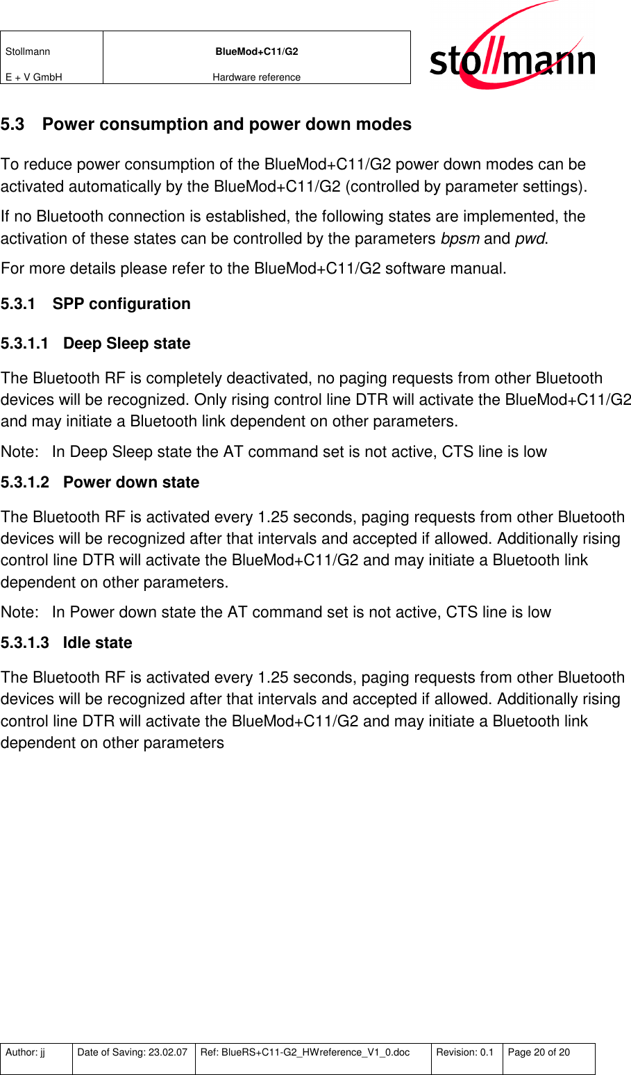 Stollmann  E + V GmbH BlueMod+C11/G2 Hardware reference  Author: jj  Date of Saving: 23.02.07  Ref: BlueRS+C11-G2_HWreference_V1_0.doc  Revision: 0.1  Page 20 of 20   5.3  Power consumption and power down modes To reduce power consumption of the BlueMod+C11/G2 power down modes can be activated automatically by the BlueMod+C11/G2 (controlled by parameter settings). If no Bluetooth connection is established, the following states are implemented, the activation of these states can be controlled by the parameters bpsm and pwd. For more details please refer to the BlueMod+C11/G2 software manual. 5.3.1  SPP configuration 5.3.1.1  Deep Sleep state The Bluetooth RF is completely deactivated, no paging requests from other Bluetooth devices will be recognized. Only rising control line DTR will activate the BlueMod+C11/G2 and may initiate a Bluetooth link dependent on other parameters. Note:  In Deep Sleep state the AT command set is not active, CTS line is low 5.3.1.2  Power down state The Bluetooth RF is activated every 1.25 seconds, paging requests from other Bluetooth devices will be recognized after that intervals and accepted if allowed. Additionally rising control line DTR will activate the BlueMod+C11/G2 and may initiate a Bluetooth link dependent on other parameters. Note:  In Power down state the AT command set is not active, CTS line is low 5.3.1.3  Idle state The Bluetooth RF is activated every 1.25 seconds, paging requests from other Bluetooth devices will be recognized after that intervals and accepted if allowed. Additionally rising control line DTR will activate the BlueMod+C11/G2 and may initiate a Bluetooth link dependent on other parameters 