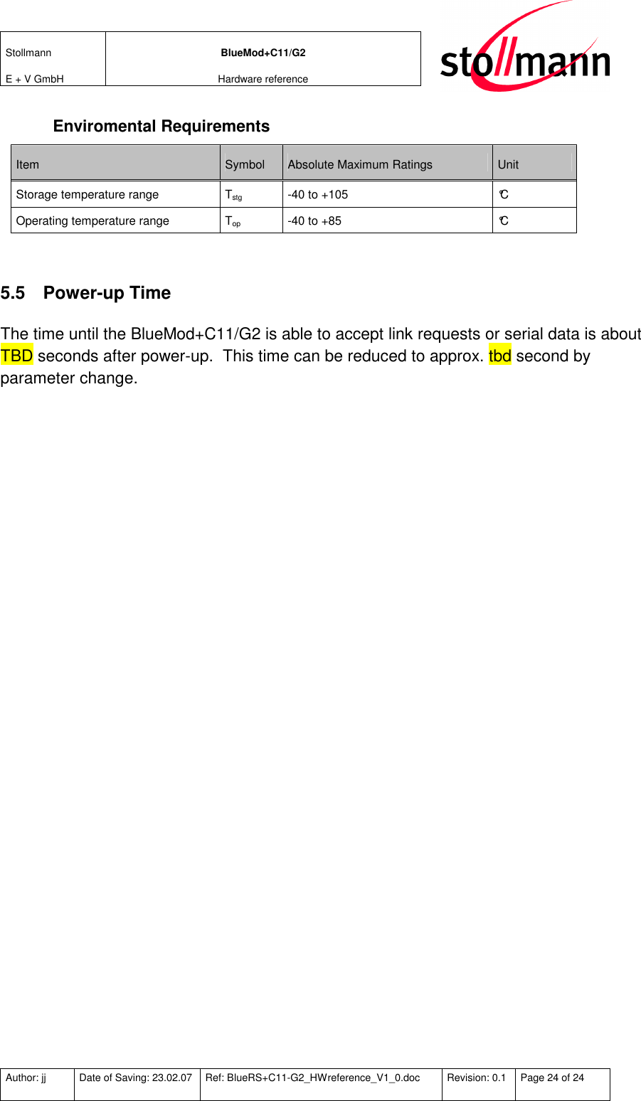 Stollmann  E + V GmbH BlueMod+C11/G2 Hardware reference  Author: jj  Date of Saving: 23.02.07  Ref: BlueRS+C11-G2_HWreference_V1_0.doc  Revision: 0.1  Page 24 of 24   Enviromental Requirements Item  Symbol  Absolute Maximum Ratings  Unit Storage temperature range  Tstg  -40 to +105  °C Operating temperature range  Top  -40 to +85  °C  5.5  Power-up Time The time until the BlueMod+C11/G2 is able to accept link requests or serial data is about TBD seconds after power-up.  This time can be reduced to approx. tbd second by parameter change. 