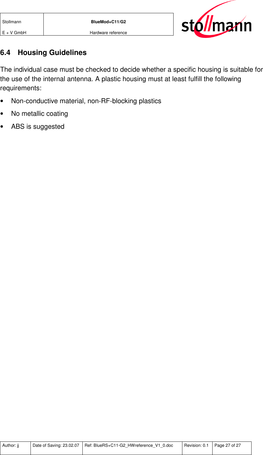 Stollmann  E + V GmbH BlueMod+C11/G2 Hardware reference  Author: jj  Date of Saving: 23.02.07  Ref: BlueRS+C11-G2_HWreference_V1_0.doc  Revision: 0.1  Page 27 of 27   6.4  Housing Guidelines The individual case must be checked to decide whether a specific housing is suitable for the use of the internal antenna. A plastic housing must at least fulfill the following requirements: •  Non-conductive material, non-RF-blocking plastics •  No metallic coating •  ABS is suggested 