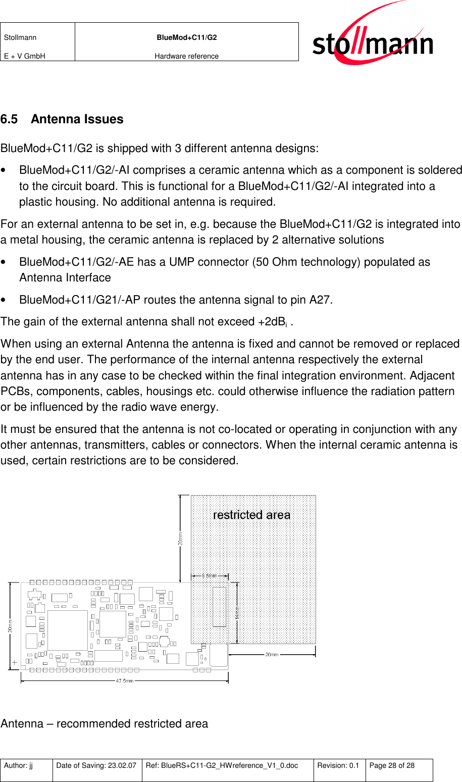 Stollmann  E + V GmbH BlueMod+C11/G2 Hardware reference  Author: jj  Date of Saving: 23.02.07  Ref: BlueRS+C11-G2_HWreference_V1_0.doc  Revision: 0.1  Page 28 of 28    6.5  Antenna Issues BlueMod+C11/G2 is shipped with 3 different antenna designs:  •  BlueMod+C11/G2/-AI comprises a ceramic antenna which as a component is soldered to the circuit board. This is functional for a BlueMod+C11/G2/-AI integrated into a plastic housing. No additional antenna is required. For an external antenna to be set in, e.g. because the BlueMod+C11/G2 is integrated into a metal housing, the ceramic antenna is replaced by 2 alternative solutions •  BlueMod+C11/G2/-AE has a UMP connector (50 Ohm technology) populated as Antenna Interface   •  BlueMod+C11/G21/-AP routes the antenna signal to pin A27.  The gain of the external antenna shall not exceed +2dBi . When using an external Antenna the antenna is fixed and cannot be removed or replaced by the end user. The performance of the internal antenna respectively the external antenna has in any case to be checked within the final integration environment. Adjacent PCBs, components, cables, housings etc. could otherwise influence the radiation pattern or be influenced by the radio wave energy.  It must be ensured that the antenna is not co-located or operating in conjunction with any other antennas, transmitters, cables or connectors. When the internal ceramic antenna is used, certain restrictions are to be considered.   Antenna – recommended restricted area  