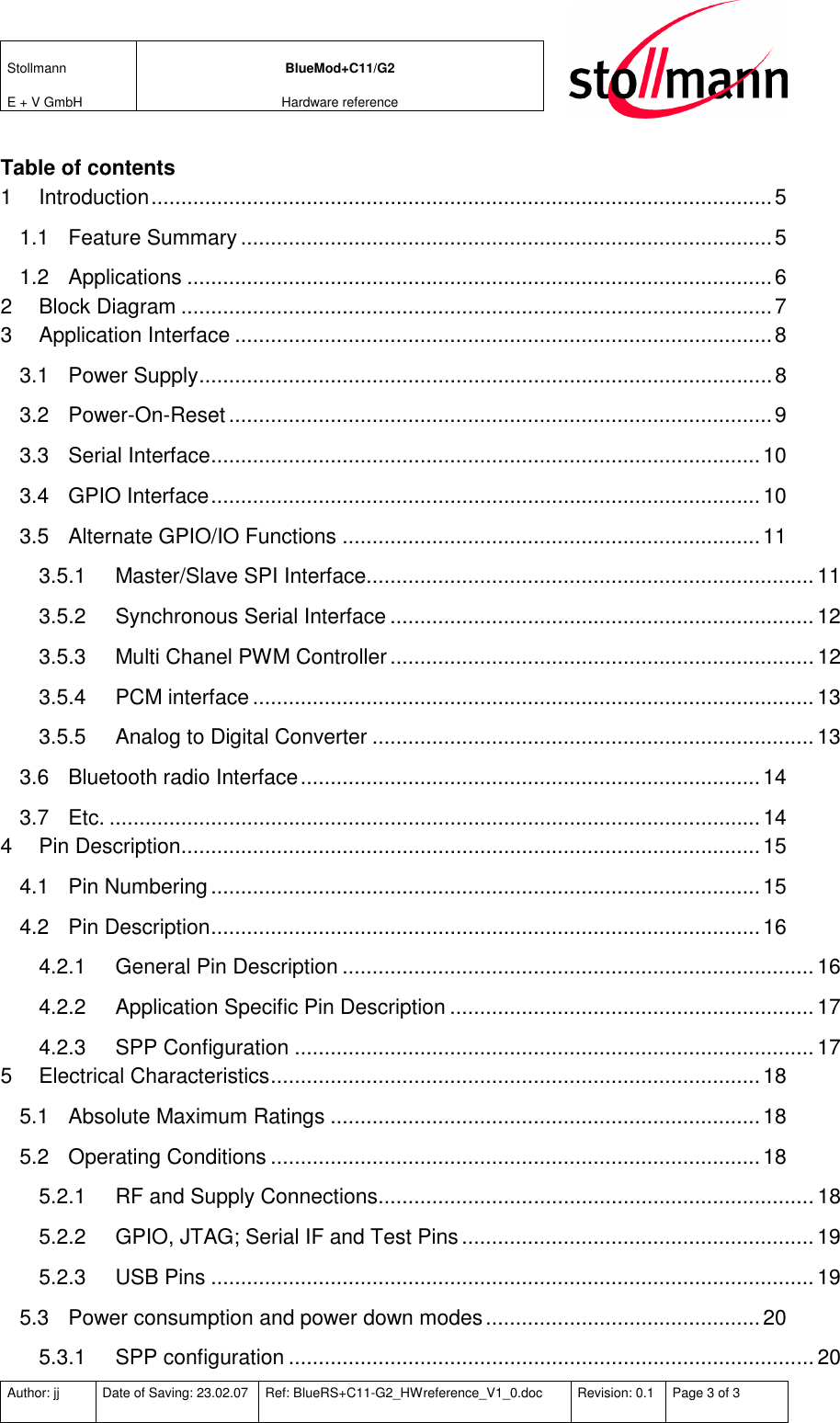 Stollmann  E + V GmbH BlueMod+C11/G2 Hardware reference  Author: jj  Date of Saving: 23.02.07  Ref: BlueRS+C11-G2_HWreference_V1_0.doc  Revision: 0.1  Page 3 of 3   Table of contents 1 Introduction........................................................................................................5 1.1 Feature Summary .........................................................................................5 1.2 Applications ..................................................................................................6 2 Block Diagram ...................................................................................................7 3 Application Interface ..........................................................................................8 3.1 Power Supply................................................................................................8 3.2 Power-On-Reset...........................................................................................9 3.3 Serial Interface............................................................................................10 3.4 GPIO Interface............................................................................................10 3.5 Alternate GPIO/IO Functions ......................................................................11 3.5.1 Master/Slave SPI Interface...........................................................................11 3.5.2 Synchronous Serial Interface ....................................................................... 12 3.5.3 Multi Chanel PWM Controller.......................................................................12 3.5.4 PCM interface..............................................................................................13 3.5.5 Analog to Digital Converter .......................................................................... 13 3.6 Bluetooth radio Interface.............................................................................14 3.7 Etc. .............................................................................................................14 4 Pin Description.................................................................................................15 4.1 Pin Numbering............................................................................................15 4.2 Pin Description............................................................................................16 4.2.1 General Pin Description ...............................................................................16 4.2.2 Application Specific Pin Description ............................................................. 17 4.2.3 SPP Configuration .......................................................................................17 5 Electrical Characteristics..................................................................................18 5.1 Absolute Maximum Ratings ........................................................................18 5.2 Operating Conditions ..................................................................................18 5.2.1 RF and Supply Connections......................................................................... 18 5.2.2 GPIO, JTAG; Serial IF and Test Pins........................................................... 19 5.2.3 USB Pins .....................................................................................................19 5.3 Power consumption and power down modes..............................................20 5.3.1 SPP configuration ........................................................................................ 20 