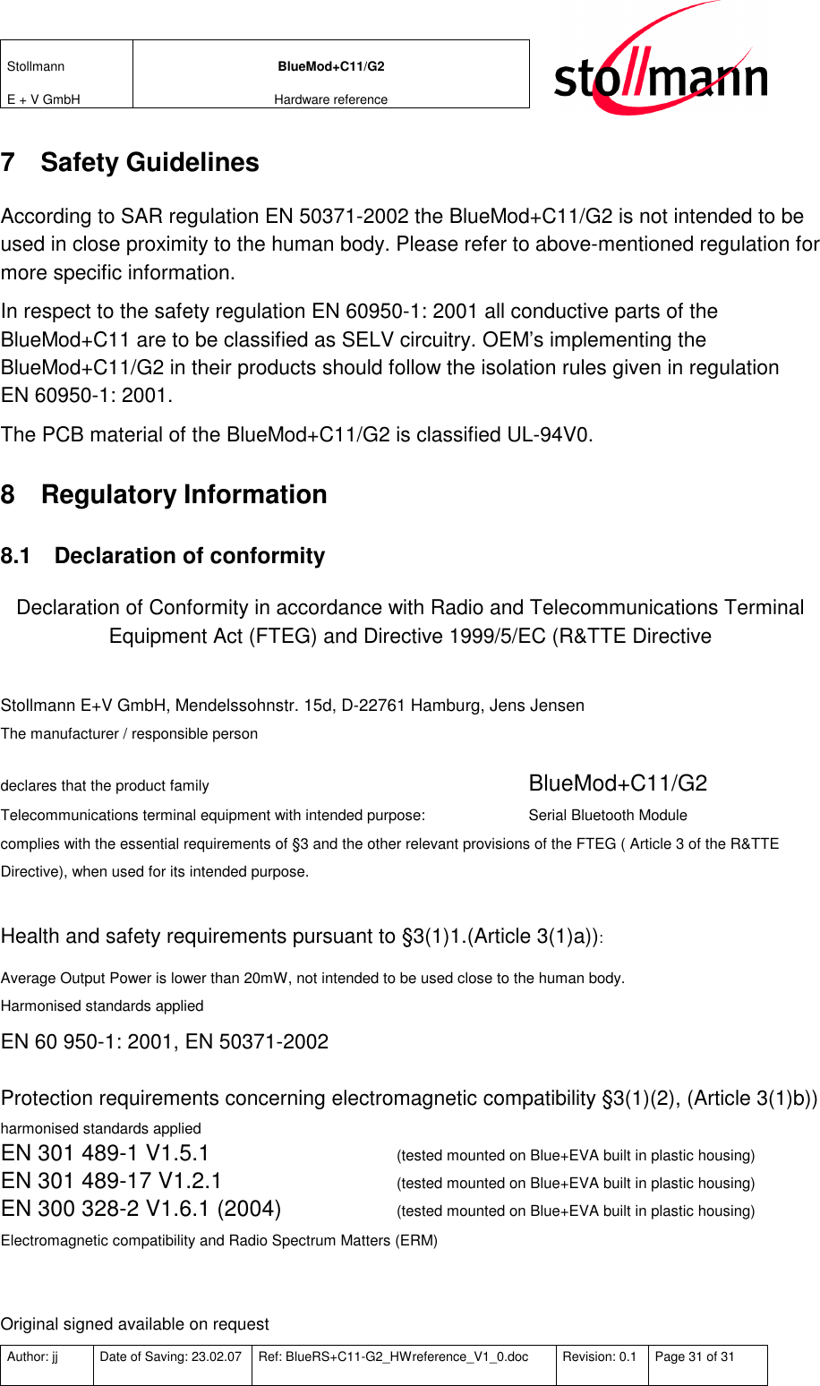 Stollmann  E + V GmbH BlueMod+C11/G2 Hardware reference  Author: jj  Date of Saving: 23.02.07  Ref: BlueRS+C11-G2_HWreference_V1_0.doc  Revision: 0.1  Page 31 of 31   7  Safety Guidelines According to SAR regulation EN 50371-2002 the BlueMod+C11/G2 is not intended to be used in close proximity to the human body. Please refer to above-mentioned regulation for more specific information. In respect to the safety regulation EN 60950-1: 2001 all conductive parts of the BlueMod+C11 are to be classified as SELV circuitry. OEM’s implementing the BlueMod+C11/G2 in their products should follow the isolation rules given in regulation EN 60950-1: 2001.  The PCB material of the BlueMod+C11/G2 is classified UL-94V0.   8  Regulatory Information 8.1  Declaration of conformity Declaration of Conformity in accordance with Radio and Telecommunications Terminal Equipment Act (FTEG) and Directive 1999/5/EC (R&amp;TTE Directive  Stollmann E+V GmbH, Mendelssohnstr. 15d, D-22761 Hamburg, Jens Jensen The manufacturer / responsible person  declares that the product family         BlueMod+C11/G2  Telecommunications terminal equipment with intended purpose:    Serial Bluetooth Module complies with the essential requirements of §3 and the other relevant provisions of the FTEG ( Article 3 of the R&amp;TTE Directive), when used for its intended purpose.  Health and safety requirements pursuant to §3(1)1.(Article 3(1)a)): Average Output Power is lower than 20mW, not intended to be used close to the human body. Harmonised standards applied EN 60 950-1: 2001, EN 50371-2002  Protection requirements concerning electromagnetic compatibility §3(1)(2), (Article 3(1)b)) harmonised standards applied EN 301 489-1 V1.5.1     (tested mounted on Blue+EVA built in plastic housing) EN 301 489-17 V1.2.1     (tested mounted on Blue+EVA built in plastic housing) EN 300 328-2 V1.6.1 (2004)   (tested mounted on Blue+EVA built in plastic housing) Electromagnetic compatibility and Radio Spectrum Matters (ERM)   Original signed available on request 