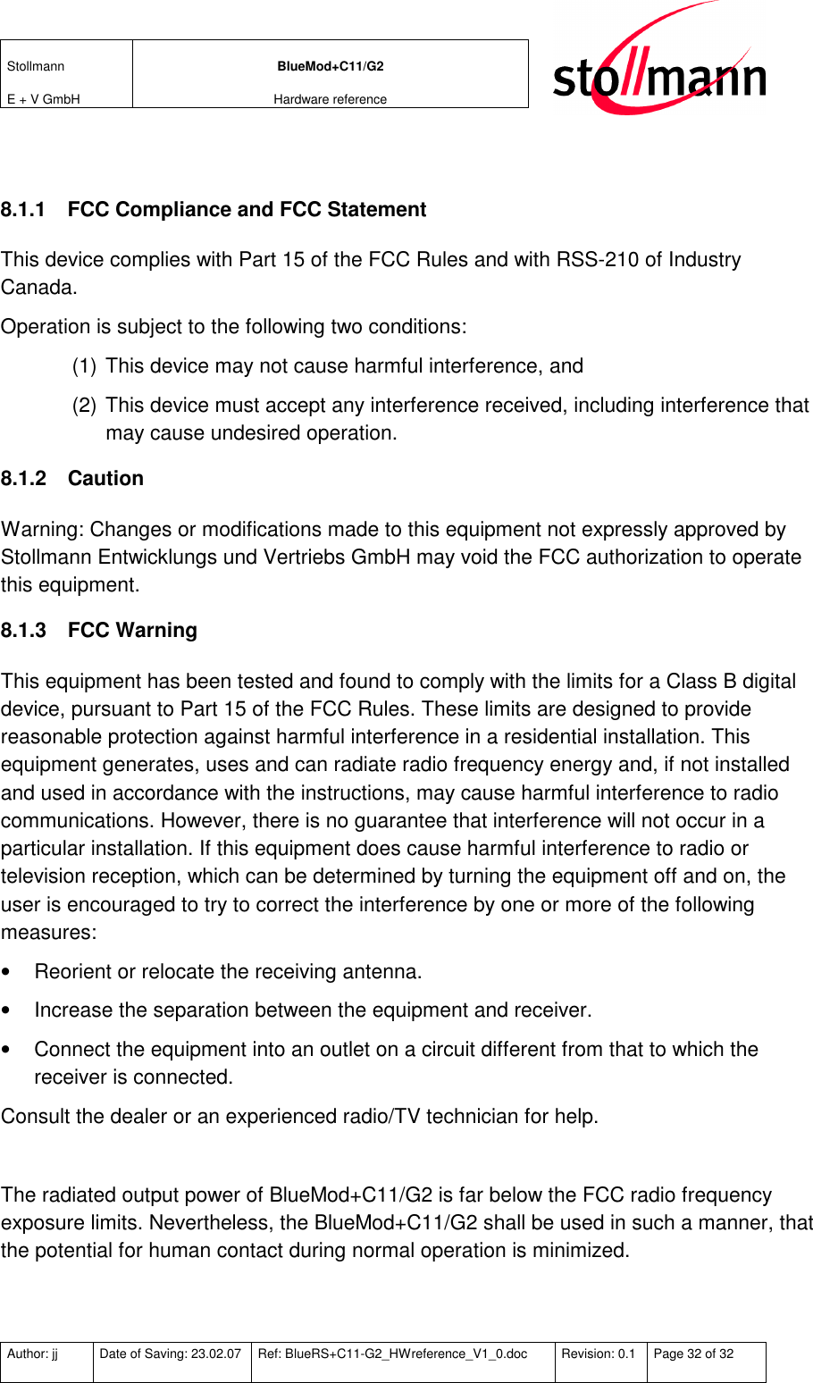 Stollmann  E + V GmbH BlueMod+C11/G2 Hardware reference  Author: jj  Date of Saving: 23.02.07  Ref: BlueRS+C11-G2_HWreference_V1_0.doc  Revision: 0.1  Page 32 of 32    8.1.1  FCC Compliance and FCC Statement This device complies with Part 15 of the FCC Rules and with RSS-210 of Industry Canada. Operation is subject to the following two conditions: (1) This device may not cause harmful interference, and  (2) This device must accept any interference received, including interference that may cause undesired operation. 8.1.2  Caution Warning: Changes or modifications made to this equipment not expressly approved by Stollmann Entwicklungs und Vertriebs GmbH may void the FCC authorization to operate this equipment. 8.1.3  FCC Warning This equipment has been tested and found to comply with the limits for a Class B digital device, pursuant to Part 15 of the FCC Rules. These limits are designed to provide reasonable protection against harmful interference in a residential installation. This equipment generates, uses and can radiate radio frequency energy and, if not installed and used in accordance with the instructions, may cause harmful interference to radio communications. However, there is no guarantee that interference will not occur in a particular installation. If this equipment does cause harmful interference to radio or television reception, which can be determined by turning the equipment off and on, the user is encouraged to try to correct the interference by one or more of the following measures: •  Reorient or relocate the receiving antenna. •  Increase the separation between the equipment and receiver. •  Connect the equipment into an outlet on a circuit different from that to which the receiver is connected. Consult the dealer or an experienced radio/TV technician for help.  The radiated output power of BlueMod+C11/G2 is far below the FCC radio frequency exposure limits. Nevertheless, the BlueMod+C11/G2 shall be used in such a manner, that the potential for human contact during normal operation is minimized. 