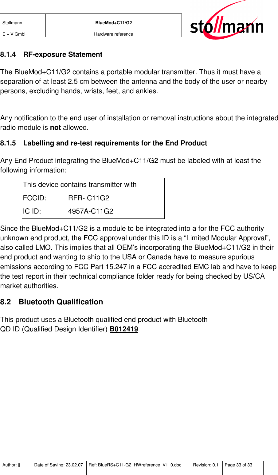 Stollmann  E + V GmbH BlueMod+C11/G2 Hardware reference  Author: jj  Date of Saving: 23.02.07  Ref: BlueRS+C11-G2_HWreference_V1_0.doc  Revision: 0.1  Page 33 of 33   8.1.4  RF-exposure Statement The BlueMod+C11/G2 contains a portable modular transmitter. Thus it must have a separation of at least 2.5 cm between the antenna and the body of the user or nearby persons, excluding hands, wrists, feet, and ankles.  Any notification to the end user of installation or removal instructions about the integrated radio module is not allowed. 8.1.5  Labelling and re-test requirements for the End Product Any End Product integrating the BlueMod+C11/G2 must be labeled with at least the following information: This device contains transmitter with FCCID:   RFR- C11G2  IC ID:    4957A-C11G2 Since the BlueMod+C11/G2 is a module to be integrated into a for the FCC authority unknown end product, the FCC approval under this ID is a “Limited Modular Approval”, also called LMO. This implies that all OEM’s incorporating the BlueMod+C11/G2 in their end product and wanting to ship to the USA or Canada have to measure spurious emissions according to FCC Part 15.247 in a FCC accredited EMC lab and have to keep the test report in their technical compliance folder ready for being checked by US/CA market authorities. 8.2  Bluetooth Qualification This product uses a Bluetooth qualified end product with Bluetooth  QD ID (Qualified Design Identifier) B012419   