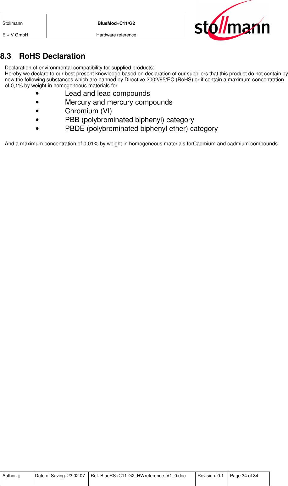 Stollmann  E + V GmbH BlueMod+C11/G2 Hardware reference  Author: jj  Date of Saving: 23.02.07  Ref: BlueRS+C11-G2_HWreference_V1_0.doc  Revision: 0.1  Page 34 of 34   8.3  RoHS Declaration Declaration of environmental compatibility for supplied products: Hereby we declare to our best present knowledge based on declaration of our suppliers that this product do not contain by now the following substances which are banned by Directive 2002/95/EC (RoHS) or if contain a maximum concentration of 0,1% by weight in homogeneous materials for •  Lead and lead compounds •  Mercury and mercury compounds •  Chromium (VI) •  PBB (polybrominated biphenyl) category •  PBDE (polybrominated biphenyl ether) category  And a maximum concentration of 0,01% by weight in homogeneous materials forCadmium and cadmium compounds 