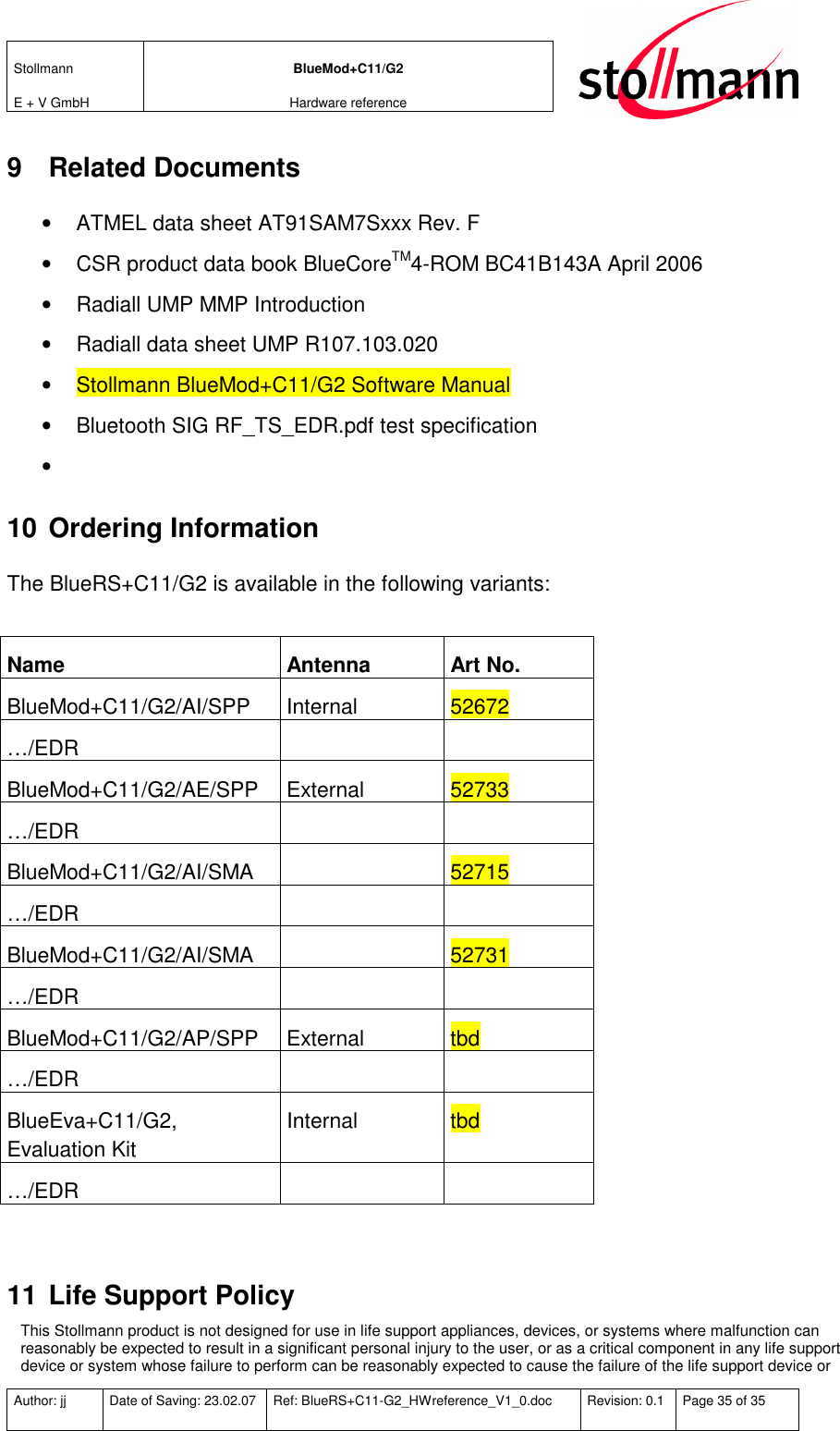 Stollmann  E + V GmbH BlueMod+C11/G2 Hardware reference  Author: jj  Date of Saving: 23.02.07  Ref: BlueRS+C11-G2_HWreference_V1_0.doc  Revision: 0.1  Page 35 of 35   9  Related Documents •  ATMEL data sheet AT91SAM7Sxxx Rev. F  •  CSR product data book BlueCoreTM4-ROM BC41B143A April 2006 •  Radiall UMP MMP Introduction •  Radiall data sheet UMP R107.103.020 •  Stollmann BlueMod+C11/G2 Software Manual •  Bluetooth SIG RF_TS_EDR.pdf test specification •   10 Ordering Information The BlueRS+C11/G2 is available in the following variants:  Name  Antenna  Art No. BlueMod+C11/G2/AI/SPP  Internal  52672 …/EDR     BlueMod+C11/G2/AE/SPP  External  52733 …/EDR     BlueMod+C11/G2/AI/SMA    52715 …/EDR     BlueMod+C11/G2/AI/SMA    52731 …/EDR     BlueMod+C11/G2/AP/SPP  External  tbd …/EDR     BlueEva+C11/G2, Evaluation Kit Internal  tbd …/EDR      11 Life Support Policy This Stollmann product is not designed for use in life support appliances, devices, or systems where malfunction can reasonably be expected to result in a significant personal injury to the user, or as a critical component in any life support device or system whose failure to perform can be reasonably expected to cause the failure of the life support device or 