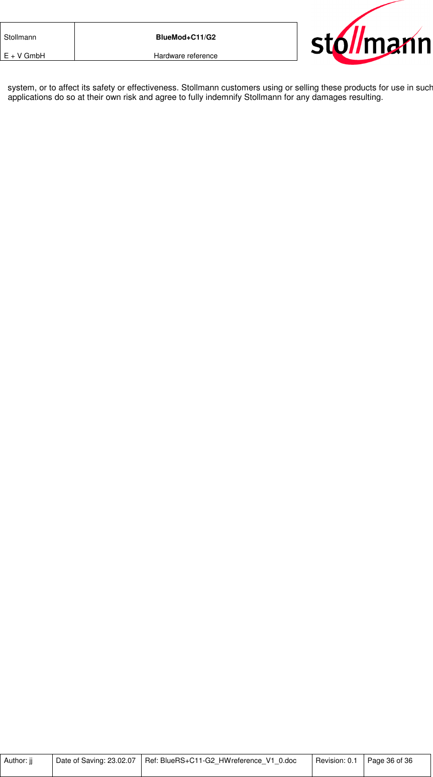Stollmann  E + V GmbH BlueMod+C11/G2 Hardware reference  Author: jj  Date of Saving: 23.02.07  Ref: BlueRS+C11-G2_HWreference_V1_0.doc  Revision: 0.1  Page 36 of 36   system, or to affect its safety or effectiveness. Stollmann customers using or selling these products for use in such applications do so at their own risk and agree to fully indemnify Stollmann for any damages resulting.  